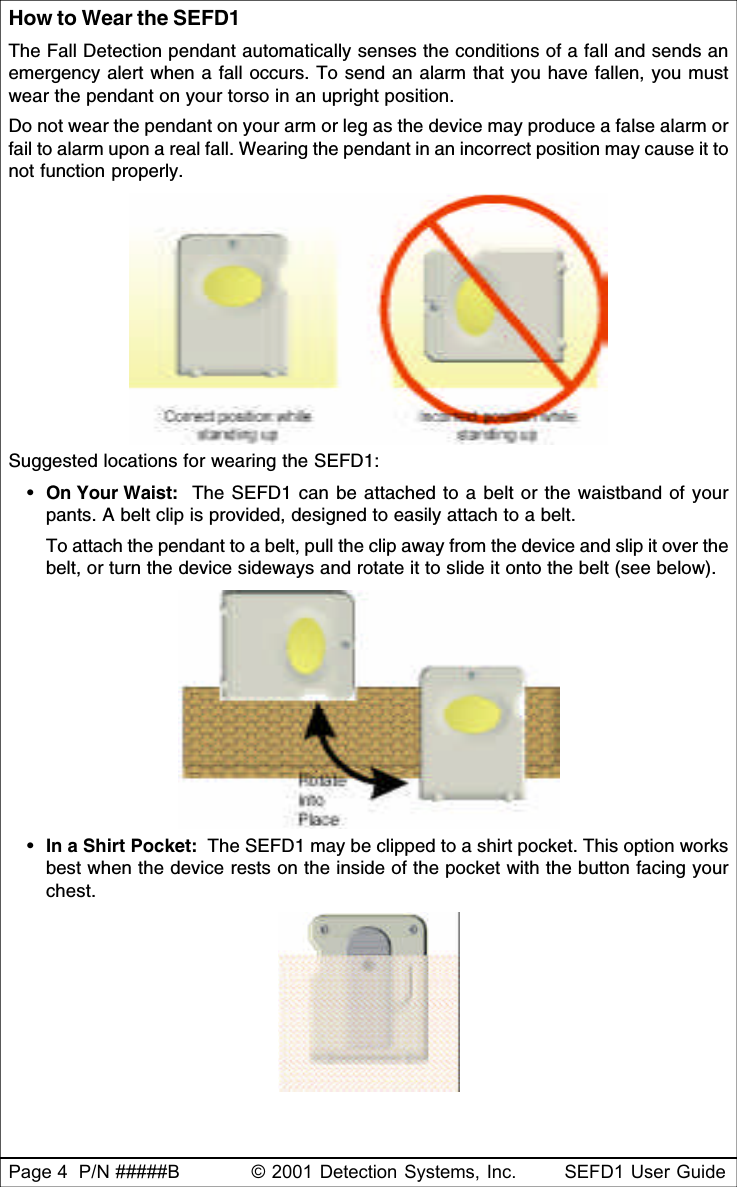 Page 4  P/N #####B © 2001 Detection Systems, Inc. SEFD1 User GuideHow to Wear the SEFD1The Fall Detection pendant automatically senses the conditions of a fall and sends anemergency alert when a fall occurs. To send an alarm that you have fallen, you mustwear the pendant on your torso in an upright position.Do not wear the pendant on your arm or leg as the device may produce a false alarm orfail to alarm upon a real fall. Wearing the pendant in an incorrect position may cause it tonot function properly.Suggested locations for wearing the SEFD1:•On Your Waist:  The SEFD1 can be attached to a belt or the waistband of yourpants. A belt clip is provided, designed to easily attach to a belt.To attach the pendant to a belt, pull the clip away from the device and slip it over thebelt, or turn the device sideways and rotate it to slide it onto the belt (see below).•In a Shirt Pocket:  The SEFD1 may be clipped to a shirt pocket. This option worksbest when the device rests on the inside of the pocket with the button facing yourchest.