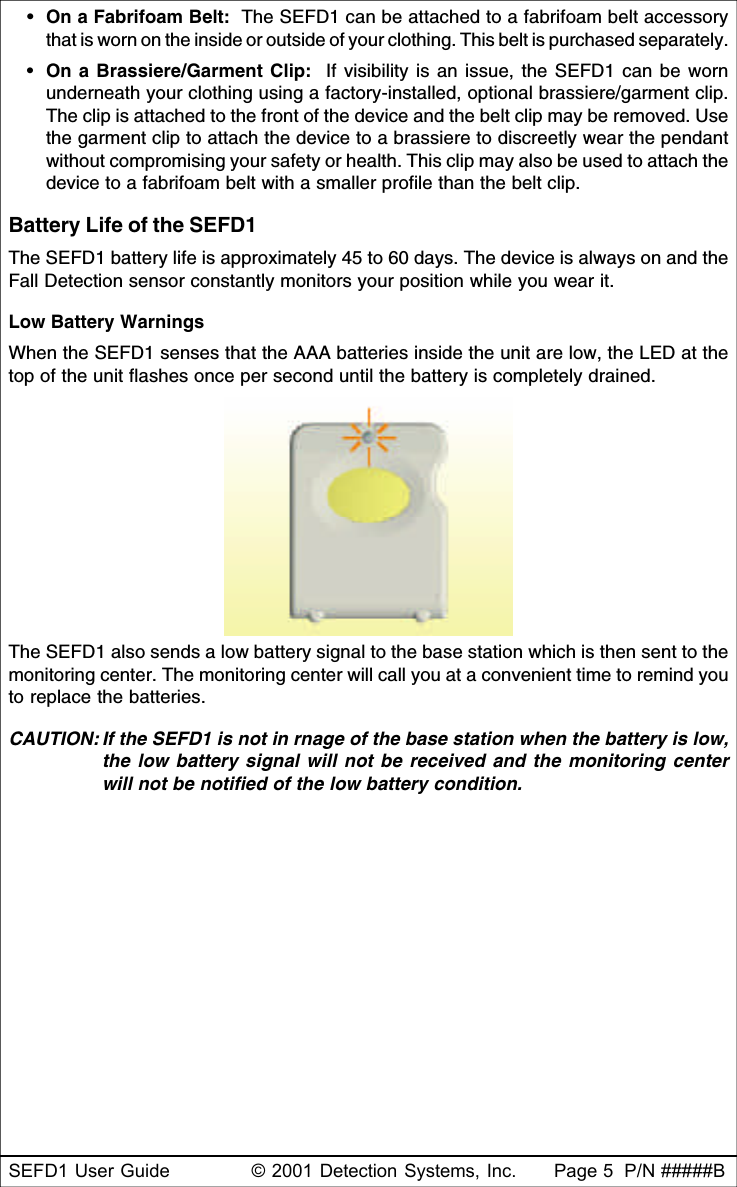 SEFD1 User Guide © 2001 Detection Systems, Inc. Page 5  P/N #####B•On a Fabrifoam Belt:  The SEFD1 can be attached to a fabrifoam belt accessorythat is worn on the inside or outside of your clothing. This belt is purchased separately.•On a Brassiere/Garment Clip:  If visibility is an issue, the SEFD1 can be wornunderneath your clothing using a factory-installed, optional brassiere/garment clip.The clip is attached to the front of the device and the belt clip may be removed. Usethe garment clip to attach the device to a brassiere to discreetly wear the pendantwithout compromising your safety or health. This clip may also be used to attach thedevice to a fabrifoam belt with a smaller profile than the belt clip.Battery Life of the SEFD1The SEFD1 battery life is approximately 45 to 60 days. The device is always on and theFall Detection sensor constantly monitors your position while you wear it.Low Battery WarningsWhen the SEFD1 senses that the AAA batteries inside the unit are low, the LED at thetop of the unit flashes once per second until the battery is completely drained.The SEFD1 also sends a low battery signal to the base station which is then sent to themonitoring center. The monitoring center will call you at a convenient time to remind youto replace the batteries.CAUTION: If the SEFD1 is not in rnage of the base station when the battery is low,the low battery signal will not be received and the monitoring centerwill not be notified of the low battery condition.