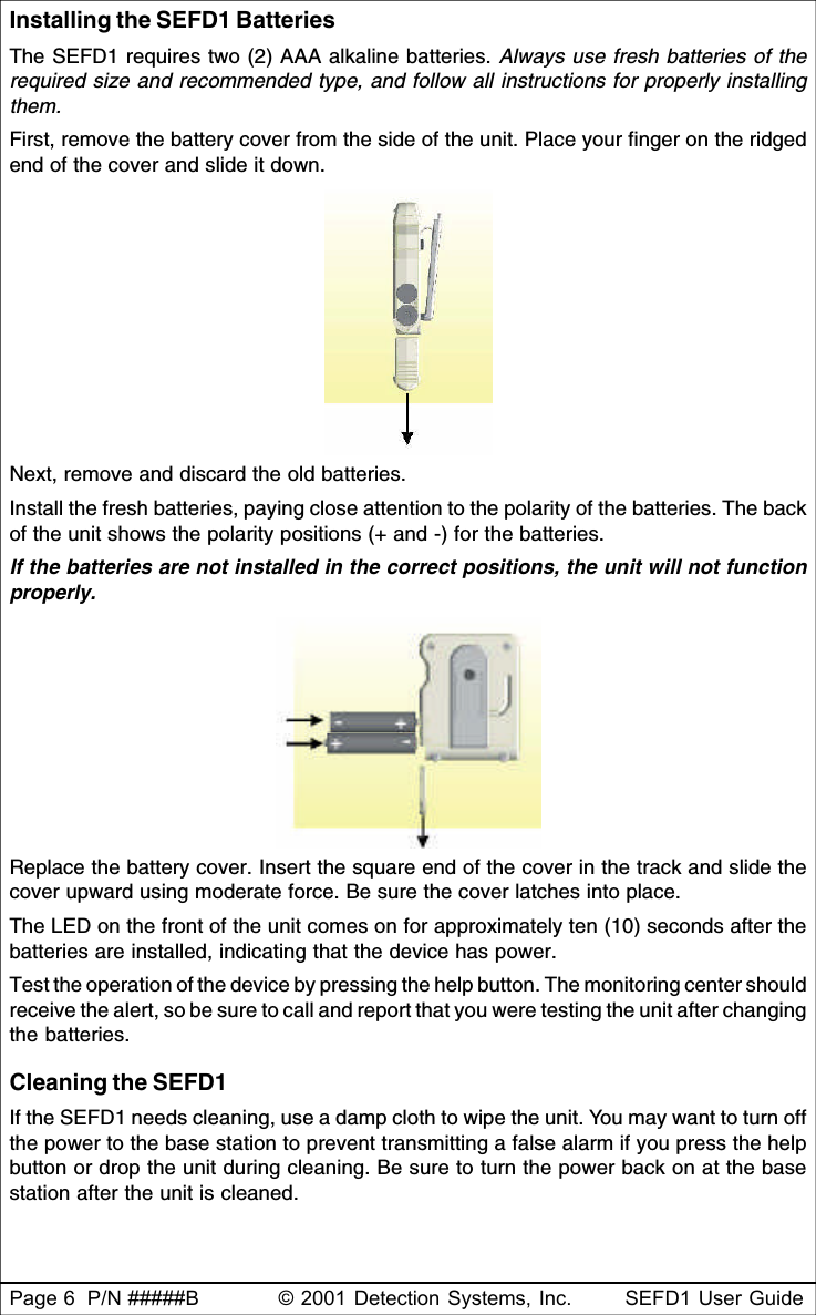 Page 6  P/N #####B © 2001 Detection Systems, Inc. SEFD1 User GuideInstalling the SEFD1 BatteriesThe SEFD1 requires two (2) AAA alkaline batteries. Always use fresh batteries of therequired size and recommended type, and follow all instructions for properly installingthem.First, remove the battery cover from the side of the unit. Place your finger on the ridgedend of the cover and slide it down.Next, remove and discard the old batteries.Install the fresh batteries, paying close attention to the polarity of the batteries. The backof the unit shows the polarity positions (+ and -) for the batteries.If the batteries are not installed in the correct positions, the unit will not functionproperly.Replace the battery cover. Insert the square end of the cover in the track and slide thecover upward using moderate force. Be sure the cover latches into place.The LED on the front of the unit comes on for approximately ten (10) seconds after thebatteries are installed, indicating that the device has power.Test the operation of the device by pressing the help button. The monitoring center shouldreceive the alert, so be sure to call and report that you were testing the unit after changingthe batteries.Cleaning the SEFD1If the SEFD1 needs cleaning, use a damp cloth to wipe the unit. You may want to turn offthe power to the base station to prevent transmitting a false alarm if you press the helpbutton or drop the unit during cleaning. Be sure to turn the power back on at the basestation after the unit is cleaned.