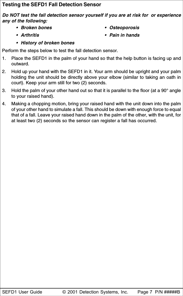 SEFD1 User Guide © 2001 Detection Systems, Inc. Page 7  P/N #####BTesting the SEFD1 Fall Detection SensorDo NOT test the fall detection sensor yourself if you are at risk for  or experienceany of the following:•Broken bones •Osteoporosis•Arthritis •Pain in hands•History of broken bonesPerform the steps below to test the fall detection sensor.1. Place the SEFD1 in the palm of your hand so that the help button is facing up andoutward.2. Hold up your hand with the SEFD1 in it. Your arm should be upright and your palmholding the unit should be directly above your elbow (similar to taking an oath incourt). Keep your arm still for two (2) seconds.3. Hold the palm of your other hand out so that it is parallel to the floor (at a 90° angleto your raised hand).4. Making a chopping motion, bring your raised hand with the unit down into the palmof your other hand to simulate a fall. This should be down with enough force to equalthat of a fall. Leave your raised hand down in the palm of the other, with the unit, forat least two (2) seconds so the sensor can register a fall has occurred.