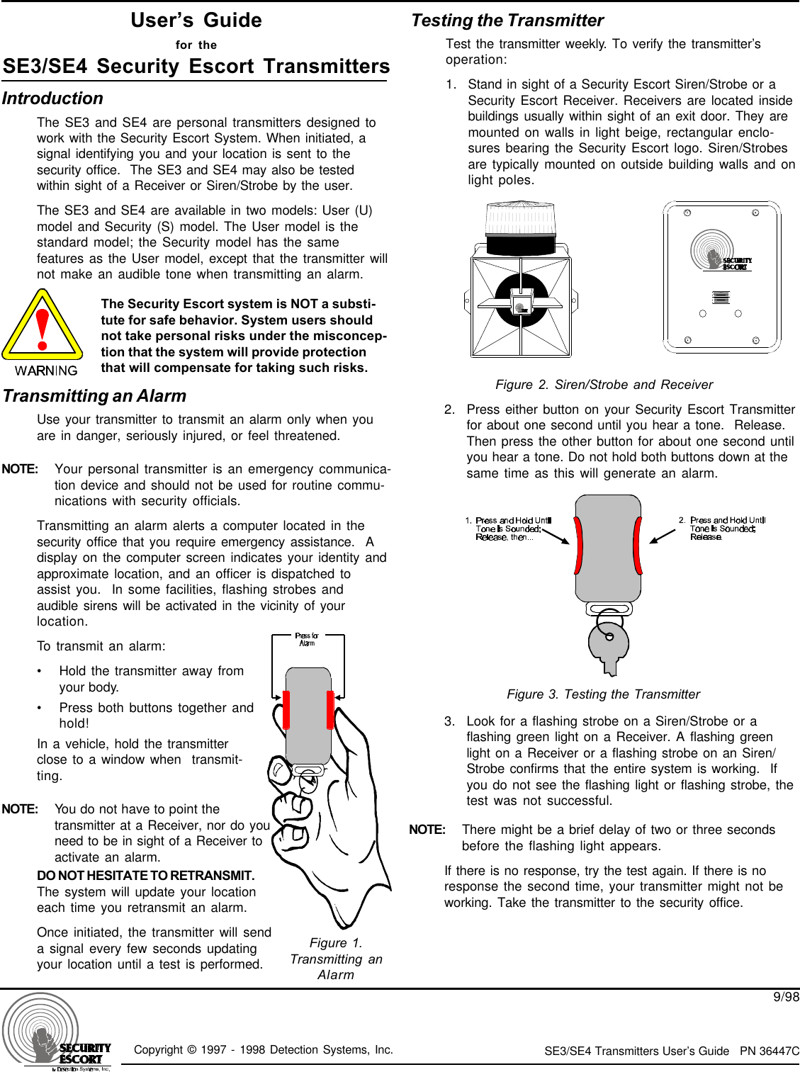 Copyright © 1997 - 1998 Detection Systems, Inc. SE3/SE4 Transmitters User’s Guide   PN 36447C9/98IntroductionThe SE3 and SE4 are personal transmitters designed towork with the Security Escort System. When initiated, asignal identifying you and your location is sent to thesecurity office.  The SE3 and SE4 may also be testedwithin sight of a Receiver or Siren/Strobe by the user.The SE3 and SE4 are available in two models: User (U)model and Security (S) model. The User model is thestandard model; the Security model has the samefeatures as the User model, except that the transmitter willnot make an audible tone when transmitting an alarm.User’s Guidefor theSE3/SE4 Security Escort TransmittersThe Security Escort system is NOT a substi-tute for safe behavior. System users shouldnot take personal risks under the misconcep-tion that the system will provide protectionthat will compensate for taking such risks.Figure 2. Siren/Strobe and ReceiverFigure 1.Transmitting anAlarmTransmitting an AlarmUse your transmitter to transmit an alarm only when youare in danger, seriously injured, or feel threatened.NOTE: Your personal transmitter is an emergency communica-tion device and should not be used for routine commu-nications with security officials.Transmitting an alarm alerts a computer located in thesecurity office that you require emergency assistance.  Adisplay on the computer screen indicates your identity andapproximate location, and an officer is dispatched toassist you.  In some facilities, flashing strobes andaudible sirens will be activated in the vicinity of yourlocation.To transmit an alarm:•Hold the transmitter away fromyour body.•Press both buttons together andhold!In a vehicle, hold the transmitterclose to a window when  transmit-ting.NOTE: You do not have to point thetransmitter at a Receiver, nor do youneed to be in sight of a Receiver toactivate an alarm.Testing the TransmitterTest the transmitter weekly. To verify the transmitter’soperation:1. Stand in sight of a Security Escort Siren/Strobe or aSecurity Escort Receiver. Receivers are located insidebuildings usually within sight of an exit door. They aremounted on walls in light beige, rectangular enclo-sures bearing the Security Escort logo. Siren/Strobesare typically mounted on outside building walls and onlight poles.2. Press either button on your Security Escort Transmitterfor about one second until you hear a tone.  Release.Then press the other button for about one second untilyou hear a tone. Do not hold both buttons down at thesame time as this will generate an alarm.3. Look for a flashing strobe on a Siren/Strobe or aflashing green light on a Receiver. A flashing greenlight on a Receiver or a flashing strobe on an Siren/Strobe confirms that the entire system is working.  Ifyou do not see the flashing light or flashing strobe, thetest was not successful.NOTE: There might be a brief delay of two or three secondsbefore the flashing light appears.If there is no response, try the test again. If there is noresponse the second time, your transmitter might not beworking. Take the transmitter to the security office.Figure 3. Testing the TransmitterDO NOT HESITATE TO RETRANSMIT.The system will update your locationeach time you retransmit an alarm.Once initiated, the transmitter will senda signal every few seconds updatingyour location until a test is performed.