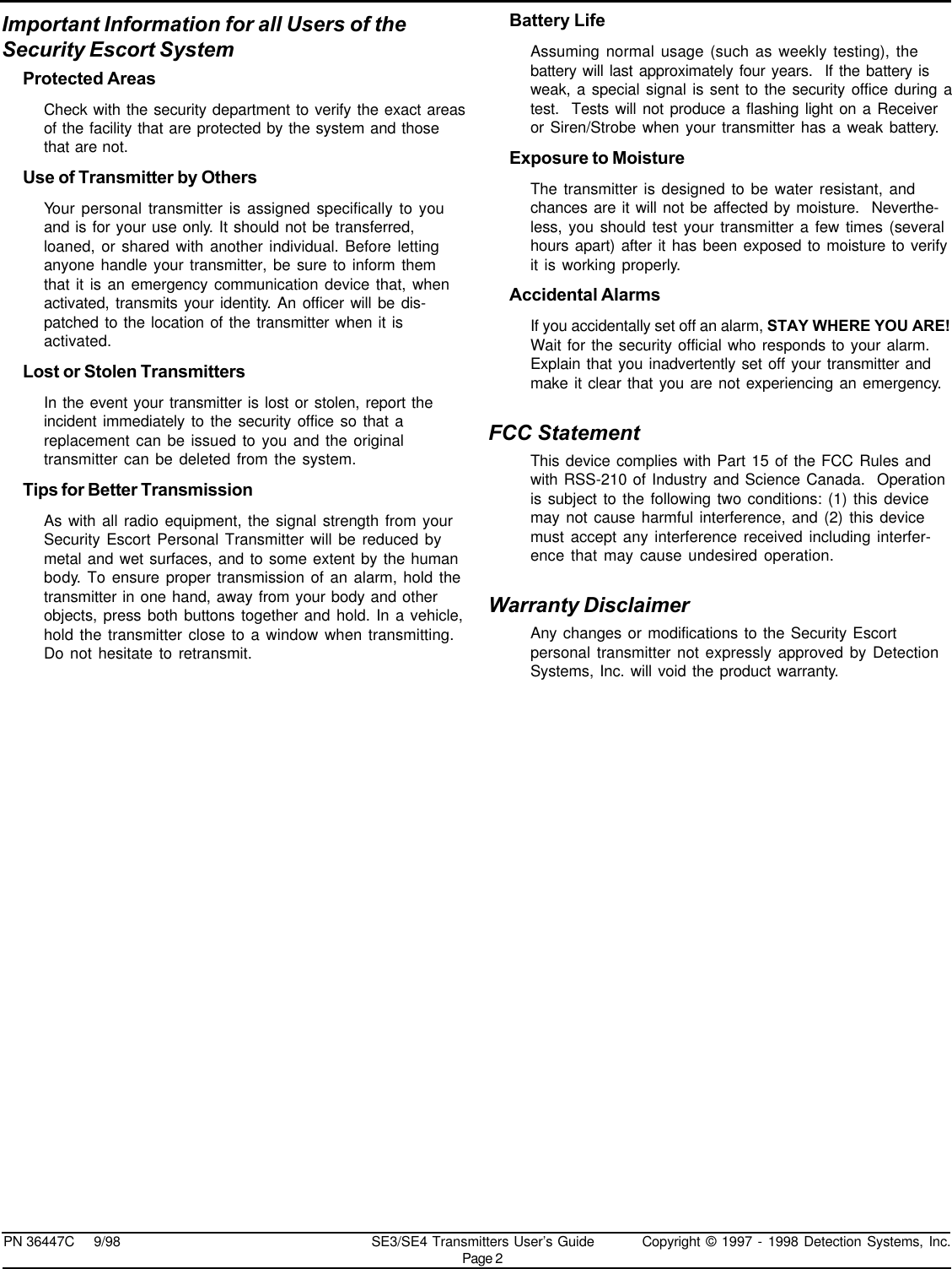 PN 36447C     9/98 SE3/SE4 Transmitters User’s Guide Copyright © 1997 - 1998 Detection Systems, Inc.Page 2Important Information for all Users of theSecurity Escort SystemProtected AreasCheck with the security department to verify the exact areasof the facility that are protected by the system and thosethat are not.Use of Transmitter by OthersYour personal transmitter is assigned specifically to youand is for your use only. It should not be transferred,loaned, or shared with another individual. Before lettinganyone handle your transmitter, be sure to inform themthat it is an emergency communication device that, whenactivated, transmits your identity. An officer will be dis-patched to the location of the transmitter when it isactivated.Lost or Stolen TransmittersIn the event your transmitter is lost or stolen, report theincident immediately to the security office so that areplacement can be issued to you and the originaltransmitter can be deleted from the system.Tips for Better TransmissionAs with all radio equipment, the signal strength from yourSecurity Escort Personal Transmitter will be reduced bymetal and wet surfaces, and to some extent by the humanbody. To ensure proper transmission of an alarm, hold thetransmitter in one hand, away from your body and otherobjects, press both buttons together and hold. In a vehicle,hold the transmitter close to a window when transmitting.Do not hesitate to retransmit.Battery LifeAssuming normal usage (such as weekly testing), thebattery will last approximately four years.  If the battery isweak, a special signal is sent to the security office during atest.  Tests will not produce a flashing light on a Receiveror Siren/Strobe when your transmitter has a weak battery.Exposure to MoistureThe transmitter is designed to be water resistant, andchances are it will not be affected by moisture.  Neverthe-less, you should test your transmitter a few times (severalhours apart) after it has been exposed to moisture to verifyit is working properly.Accidental AlarmsIf you accidentally set off an alarm, STAY WHERE YOU ARE!Wait for the security official who responds to your alarm.Explain that you inadvertently set off your transmitter andmake it clear that you are not experiencing an emergency.FCC StatementThis device complies with Part 15 of the FCC Rules andwith RSS-210 of Industry and Science Canada.  Operationis subject to the following two conditions: (1) this devicemay not cause harmful interference, and (2) this devicemust accept any interference received including interfer-ence that may cause undesired operation.Warranty DisclaimerAny changes or modifications to the Security Escortpersonal transmitter not expressly approved by DetectionSystems, Inc. will void the product warranty.