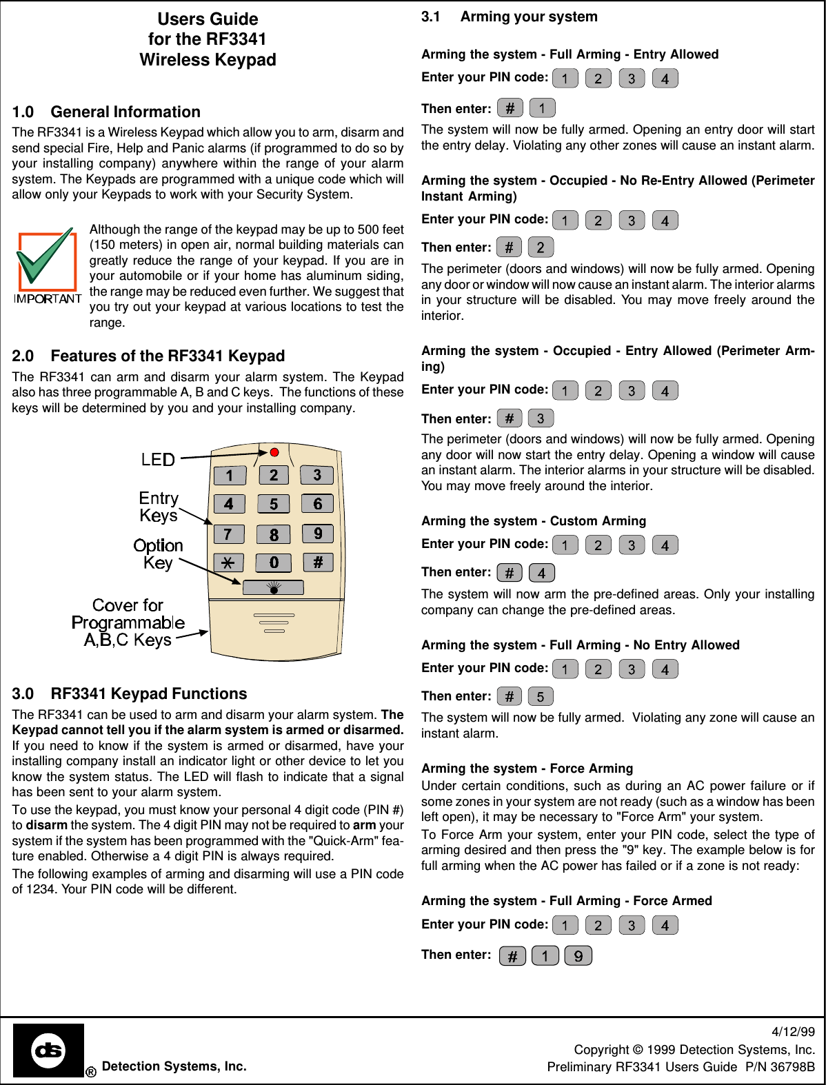 Users Guidefor the RF3341Wireless Keypad1.0 General InformationThe RF3341 is a Wireless Keypad which allow you to arm, disarm andsend special Fire, Help and Panic alarms (if programmed to do so byyour installing company) anywhere within the range of your alarmsystem. The Keypads are programmed with a unique code which willallow only your Keypads to work with your Security System.Although the range of the keypad may be up to 500 feet(150 meters) in open air, normal building materials cangreatly reduce the range of your keypad. If you are inyour automobile or if your home has aluminum siding,the range may be reduced even further. We suggest thatyou try out your keypad at various locations to test therange.2.0 Features of the RF3341 KeypadThe RF3341 can arm and disarm your alarm system. The Keypadalso has three programmable A, B and C keys.  The functions of thesekeys will be determined by you and your installing company.3.0 RF3341 Keypad FunctionsThe RF3341 can be used to arm and disarm your alarm system. TheKeypad cannot tell you if the alarm system is armed or disarmed.If you need to know if the system is armed or disarmed, have yourinstalling company install an indicator light or other device to let youknow the system status. The LED will flash to indicate that a signalhas been sent to your alarm system.To use the keypad, you must know your personal 4 digit code (PIN #)to disarm the system. The 4 digit PIN may not be required to arm yoursystem if the system has been programmed with the &quot;Quick-Arm&quot; fea-ture enabled. Otherwise a 4 digit PIN is always required.The following examples of arming and disarming will use a PIN codeof 1234. Your PIN code will be different.4/12/99Copyright © 1999 Detection Systems, Inc.Preliminary RF3341 Users Guide  P/N 36798BDetection Systems, Inc.3.1 Arming your systemArming the system - Full Arming - Entry AllowedEnter your PIN code: Then enter: The system will now be fully armed. Opening an entry door will startthe entry delay. Violating any other zones will cause an instant alarm.Arming the system - Occupied - No Re-Entry Allowed (PerimeterInstant Arming)Enter your PIN code: Then enter: The perimeter (doors and windows) will now be fully armed. Openingany door or window will now cause an instant alarm. The interior alarmsin your structure will be disabled. You may move freely around theinterior.Arming the system - Occupied - Entry Allowed (Perimeter Arm-ing)Enter your PIN code: Then enter: The perimeter (doors and windows) will now be fully armed. Openingany door will now start the entry delay. Opening a window will causean instant alarm. The interior alarms in your structure will be disabled.You may move freely around the interior.Arming the system - Custom ArmingEnter your PIN code: Then enter: The system will now arm the pre-defined areas. Only your installingcompany can change the pre-defined areas.Arming the system - Full Arming - No Entry AllowedEnter your PIN code: Then enter: The system will now be fully armed.  Violating any zone will cause aninstant alarm.Arming the system - Force ArmingUnder certain conditions, such as during an AC power failure or ifsome zones in your system are not ready (such as a window has beenleft open), it may be necessary to &quot;Force Arm&quot; your system.To Force Arm your system, enter your PIN code, select the type ofarming desired and then press the &quot;9&quot; key. The example below is forfull arming when the AC power has failed or if a zone is not ready:Arming the system - Full Arming - Force ArmedEnter your PIN code: Then enter: 