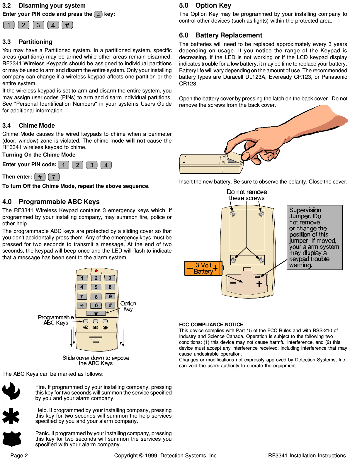     Page 2 Copyright © 1999  Detection Systems, Inc. RF3341 Installation Instructions3.2 Disarming your systemEnter your PIN code and press the   key:3.3 PartitioningYou may have a Partitioned system. In a partitioned system, specificareas (partitions) may be armed while other areas remain disarmed.RF3341 Wireless Keypads should be assigned to individual partitionsor may be used to arm and disarm the entire system. Only your installingcompany can change if a wireless keypad affects one partition or theentire system.If the wireless keypad is set to arm and disarm the entire system, youmay assign user codes (PINs) to arm and disarm individual partitions.See &quot;Personal Identification Numbers&quot; in your systems Users Guidefor additional information.3.4 Chime ModeChime Mode causes the wired keypads to chime when a perimeter(door, window) zone is violated. The chime mode will not cause theRF3341 wireless keypad to chime.Turning On the Chime ModeEnter your PIN code: Then enter: To turn Off the Chime Mode, repeat the above sequence.4.0 Programmable ABC KeysThe RF3341 Wireless Keypad contains 3 emergency keys which, ifprogrammed by your installing company, may summon fire, police orother help.The programmable ABC keys are protected by a sliding cover so thatyou don&apos;t accidentally press them. Any of the emergency keys must bepressed for two seconds to transmit a message. At the end of twoseconds, the keypad will beep once and the LED will flash to indicatethat a message has been sent to the alarm system.The ABC Keys can be marked as follows:Fire. If programmed by your installing company, pressingthis key for two seconds will summon the service specifiedby you and your alarm company..Help. If programmed by your installing company, pressingthis key for two seconds will summon the help servicesspecified by you and your alarm company.Panic. If programmed by your installing company, pressingthis key for two seconds will summon the services youspecified with your alarm company.5.0 Option KeyThe Option Key may be programmed by your installing company tocontrol other devices (such as lights) within the protected area.6.0 Battery ReplacementThe batteries will need to be replaced approximately every 3 yearsdepending on usage. If you notice the range of the Keypad isdecreasing, if the LED is not working or if the LCD keypad displayindicates trouble for a low battery, it may be time to replace your battery.Battery life will vary depending on the amount of use. The recommendedbattery types are Duracell DL123A, Eveready CR123, or PanasonicCR123.Open the battery cover by pressing the latch on the back cover.  Do notremove the screws from the back cover.Insert the new battery. Be sure to observe the polarity. Close the cover.FCC COMPLIANCE NOTICE:This device complies with Part 15 of the FCC Rules and with RSS-210 ofIndustry and Science Canada. Operation is subject to the following twoconditions: (1) this device may not cause harmful interference, and (2) thisdevice must accept any interference received, including interference that maycause undesirable operation.Changes or modifications not expressly approved by Detection Systems, Inc.can void the users authority to operate the equipment.