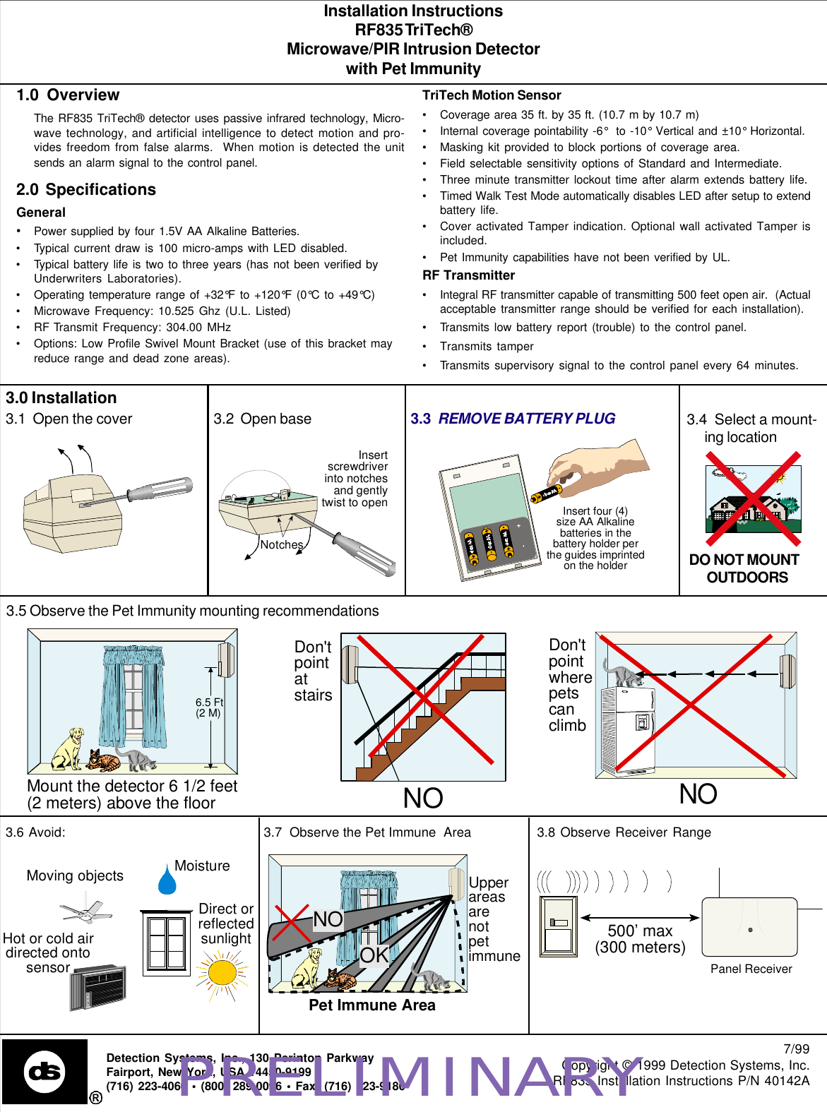 Installation InstructionsRF835 TriTech®Microwave/PIR Intrusion Detectorwith Pet Immunity7/99Copyright © 1999 Detection Systems, Inc.RF835 Installation Instructions P/N 40142ADetection Systems, Inc., 130 Perinton ParkwayFairport, New York, USA 14450-9199(716) 223-4060 • (800) 289-0096 • Fax: (716) 223-91801.0  OverviewThe RF835 TriTech® detector uses passive infrared technology, Micro-wave technology, and artificial intelligence to detect motion and pro-vides freedom from false alarms.  When motion is detected the unitsends an alarm signal to the control panel.2.0  SpecificationsGeneral•Power supplied by four 1.5V AA Alkaline Batteries.•Typical current draw is 100 micro-amps with LED disabled.•Typical battery life is two to three years (has not been verified byUnderwriters Laboratories).•Operating temperature range of +32°F to +120°F (0°C to +49°C)•Microwave Frequency: 10.525 Ghz (U.L. Listed)•RF Transmit Frequency: 304.00 MHz•Options: Low Profile Swivel Mount Bracket (use of this bracket mayreduce range and dead zone areas).3.0 InstallationTriTech Motion Sensor•Coverage area 35 ft. by 35 ft. (10.7 m by 10.7 m)•Internal coverage pointability -6°  to -10° Vertical and ±10° Horizontal.•Masking kit provided to block portions of coverage area.•Field selectable sensitivity options of Standard and Intermediate.•Three minute transmitter lockout time after alarm extends battery life.•Timed Walk Test Mode automatically disables LED after setup to extendbattery life.•Cover activated Tamper indication. Optional wall activated Tamper isincluded.•Pet Immunity capabilities have not been verified by UL.RF Transmitter•Integral RF transmitter capable of transmitting 500 feet open air.  (Actualacceptable transmitter range should be verified for each installation).•Transmits low battery report (trouble) to the control panel.•Transmits tamper•Transmits supervisory signal to the control panel every 64 minutes.3.1  Open the cover 3.2  Open base 3.3  REMOVE BATTERY PLUG3.5 Observe the Pet Immunity mounting recommendations6.5 Ft(2 M)Mount the detector 6 1/2 feet(2 meters) above the floorNODon&apos;tpointatstairsDon&apos;tpointwherepetscanclimbNO3.6 Avoid:Hot or cold airdirected ontosensorDirect orreflectedsunlightMoving objectsMoisture3.7  Observe the Pet Immune  Area 3.8 Observe Receiver RangeUpperareasarenotpetimmunePet Immune AreaOKNO500’ max(300 meters)Panel ReceiverInsert four (4)size AA Alkalinebatteries in thebattery holder perthe guides imprintedon the holderNotchesInsertscrewdriverinto notchesand gentlytwist to open3.4  Select a mount-ing locationDO NOT MOUNTOUTDOORSPRELIMINARY