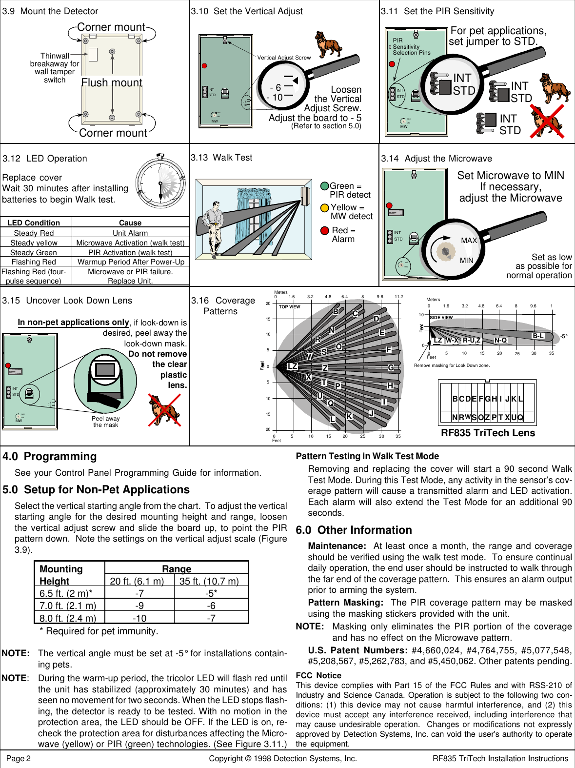  Page 2                                                                       Copyright © 1998 Detection Systems, Inc.                               RF835 TriTech Installation Instructions3.9  Mount the Detector 3.10  Set the Vertical Adjust 3.11  Set the PIR Sensitivity3.14  Adjust the Microwave3.16  CoveragePatternsFeet0 5 10 15 20 25 30 350510152051015200Meters1.6 3.2 4.8 6.4 8 9.6 11.2BCDEHIJKNOPQRSTUWXTOP VIEWLZFGLZ100Feet0 5 10 15 20 25 30-5°SIDE VIEW0Meters1.6 3.2 4.8 6.489.6351Remove masking for Look Down zone.B-LN-QR-U,ZW-XLZBCDEFGHIJKLNRWSOZPTXUQRF835 TriTech LensPattern Testing in Walk Test ModeRemoving and replacing the cover will start a 90 second WalkTest Mode. During this Test Mode, any activity in the sensor’s cov-erage pattern will cause a transmitted alarm and LED activation.Each alarm will also extend the Test Mode for an additional 90seconds.6.0  Other InformationMaintenance:  At least once a month, the range and coverageshould be verified using the walk test mode.  To ensure continualdaily operation, the end user should be instructed to walk throughthe far end of the coverage pattern.  This ensures an alarm outputprior to arming the system.Pattern Masking:  The PIR coverage pattern may be maskedusing the masking stickers provided with the unit.NOTE: Masking only eliminates the PIR portion of the coverageand has no effect on the Microwave pattern.U.S. Patent Numbers: #4,660,024, #4,764,755, #5,077,548,#5,208,567, #5,262,783, and #5,450,062. Other patents pending.FCC NoticeThis device complies with Part 15 of the FCC Rules and with RSS-210 ofIndustry and Science Canada. Operation is subject to the following two con-ditions: (1) this device may not cause harmful interference, and (2) thisdevice must accept any interference received, including interference thatmay cause undesirable operation.  Changes or modifications not expresslyapproved by Detection Systems, Inc. can void the user&apos;s authority to operatethe equipment.Mounting RangeHeight 20 ft. (6.1 m) 35 ft. (10.7 m)6.5 ft. (2 m)* -7 -5*7.0 ft. (2.1 m) -9 -68.0 ft. (2.4 m) -10 -7* Required for pet immunity.4.0  ProgrammingSee your Control Panel Programming Guide for information.5.0  Setup for Non-Pet ApplicationsSelect the vertical starting angle from the chart.  To adjust the verticalstarting angle for the desired mounting height and range, loosenthe vertical adjust screw and slide the board up, to point the PIRpattern down.  Note the settings on the vertical adjust scale (Figure3.9).NOTE: The vertical angle must be set at -5° for installations contain-ing pets.NOTE:During the warm-up period, the tricolor LED will flash red untilthe unit has stabilized (approximately 30 minutes) and hasseen no movement for two seconds. When the LED stops flash-ing, the detector is ready to be tested. With no motion in theprotection area, the LED should be OFF. If the LED is on, re-check the protection area for disturbances affecting the Micro-wave (yellow) or PIR (green) technologies. (See Figure 3.11.)3.15  Uncover Look Down Lens3.12  LED OperationLED Condition CauseSteady Red Unit AlarmSteady yellow Microwave Activation (walk test)Steady Green PIR Activation (walk test)Flashing Red Warmup Period After Power-UpFlashing Red (four-pulse sequence) Microwave or PIR failure.Replace Unit.3.13  Walk TestGreen =PIR detectYellow =MW detectRed =AlarmReplace coverWait 30 minutes after installingbatteries to begin Walk test.INTSTD- 6- 10MWMINMAXPIRSensitivitySelection PinsFor pet applications,set jumper to STD.INTSTDINTSTDINTSTDINTSTD- 6- 10MWMINMAX Peel awaythe maskIn non-pet applications only, if look-down isdesired, peel away thelook-down mask.Do not removethe clearplasticlens.INTSTDMINMAX MINMAXSet Microwave to MINIf necessary,adjust the MicrowaveSet as lowas possible fornormal operationLoosenthe VerticalAdjust Screw.Adjust the board to - 5(Refer to section 5.0)INTSTDVertical Adjust Screw- 6- 10- 6- 10MWMINMAXThinwallbreakaway forwall tamperswitchFlush mountCorner mountCorner mount