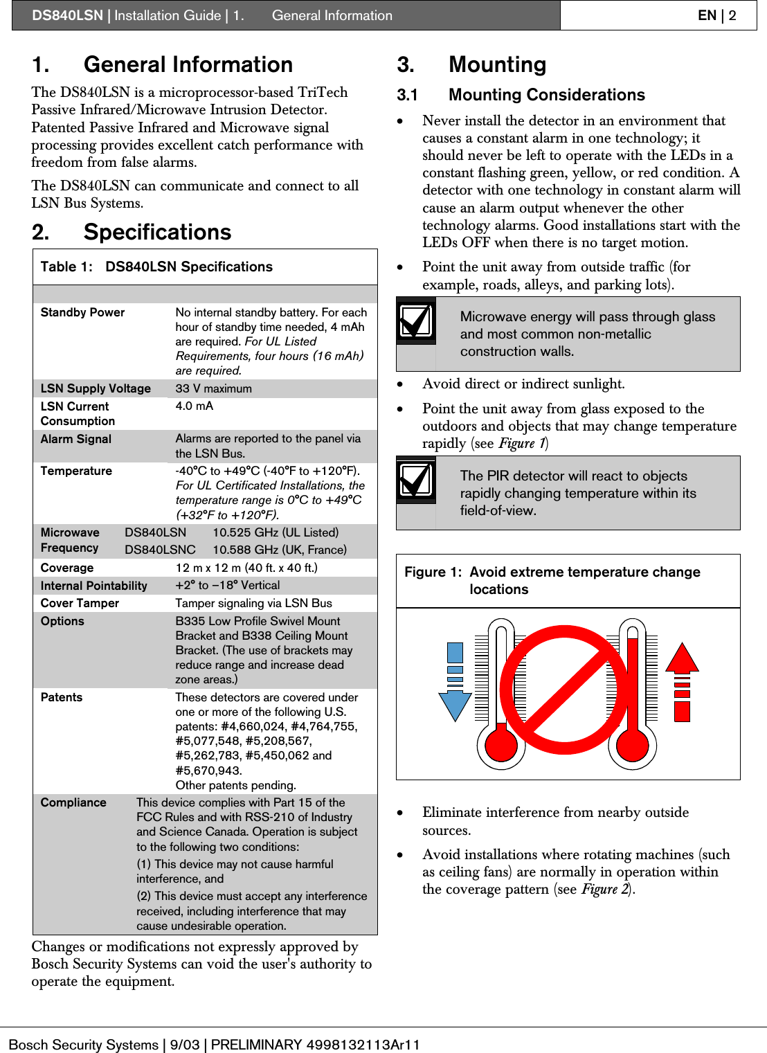 DS840LSN | Installation Guide | 1.  General Information EN | 2Bosch Security Systems | 9/03 | PRELIMINARY 4998132113Ar111. General InformationThe DS840LSN is a microprocessor-based TriTechPassive Infrared/Microwave Intrusion Detector.Patented Passive Infrared and Microwave signalprocessing provides excellent catch performance withfreedom from false alarms.The DS840LSN can communicate and connect to allLSN Bus Systems.2. SpecificationsTable 1: DS840LSN SpecificationsStandby Power No internal standby battery. For eachhour of standby time needed, 4 mAhare required. For UL ListedRequirements, four hours (16 mAh)are required.LSN Supply Voltage 33 V maximumLSN CurrentConsumption4.0 mAAlarm Signal Alarms are reported to the panel viathe LSN Bus.Temperature -40°C to +49°C (-40°F to +120°F).For UL Certificated Installations, thetemperature range is 0°C to +49°C(+32°F to +120°F).DS840LSN 10.525 GHz (UL Listed)MicrowaveFrequency DS840LSNC 10.588 GHz (UK, France)Coverage 12 m x 12 m (40 ft. x 40 ft.)Internal Pointability +2° to –18° VerticalCover Tamper Tamper signaling via LSN BusOptions B335 Low Profile Swivel MountBracket and B338 Ceiling MountBracket. (The use of brackets mayreduce range and increase deadzone areas.)Patents These detectors are covered underone or more of the following U.S.patents: #4,660,024, #4,764,755,#5,077,548, #5,208,567,#5,262,783, #5,450,062 and#5,670,943.Other patents pending.Compliance This device complies with Part 15 of theFCC Rules and with RSS-210 of Industryand Science Canada. Operation is subjectto the following two conditions:(1) This device may not cause harmfulinterference, and(2) This device must accept any interferencereceived, including interference that maycause undesirable operation.Changes or modifications not expressly approved byBosch Security Systems can void the user&apos;s authority tooperate the equipment.3. Mounting3.1 Mounting Considerations• Never install the detector in an environment thatcauses a constant alarm in one technology; itshould never be left to operate with the LEDs in aconstant flashing green, yellow, or red condition. Adetector with one technology in constant alarm willcause an alarm output whenever the othertechnology alarms. Good installations start with theLEDs OFF when there is no target motion.• Point the unit away from outside traffic (forexample, roads, alleys, and parking lots).Microwave energy will pass through glassand most common non-metallicconstruction walls.• Avoid direct or indirect sunlight.• Point the unit away from glass exposed to theoutdoors and objects that may change temperaturerapidly (see Figure 1)The PIR detector will react to objectsrapidly changing temperature within itsfield-of-view.Figure 1: Avoid extreme temperature changelocations• Eliminate interference from nearby outsidesources.• Avoid installations where rotating machines (suchas ceiling fans) are normally in operation withinthe coverage pattern (see Figure 2).