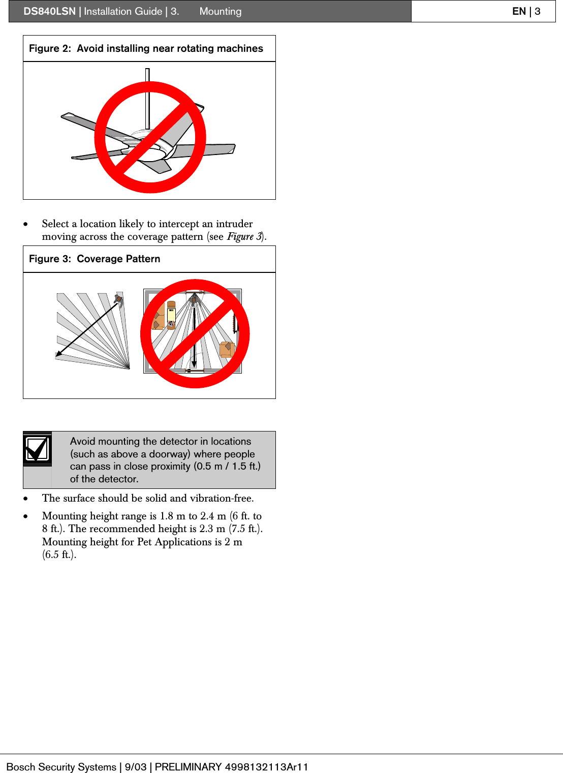 DS840LSN | Installation Guide | 3.  Mounting EN | 3Bosch Security Systems | 9/03 | PRELIMINARY 4998132113Ar11Figure 2: Avoid installing near rotating machines• Select a location likely to intercept an intrudermoving across the coverage pattern (see Figure 3).Figure 3: Coverage PatternAvoid mounting the detector in locations(such as above a doorway) where peoplecan pass in close proximity (0.5 m / 1.5 ft.)of the detector.• The surface should be solid and vibration-free.• Mounting height range is 1.8 m to 2.4 m (6 ft. to8 ft.). The recommended height is 2.3 m (7.5 ft.).Mounting height for Pet Applications is 2 m(6.5 ft.).