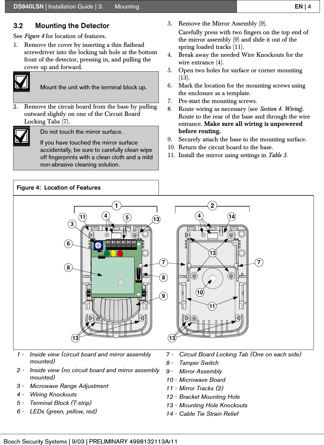 DS840LSN | Installation Guide | 3.  Mounting EN | 4Bosch Security Systems | 9/03 | PRELIMINARY 4998132113Ar113.2 Mounting the DetectorSee Figure 4 for location of features.1. Remove the cover by inserting a thin flatheadscrewdriver into the locking tab hole at the bottomfront of the detector, pressing in, and pulling thecover up and forward.Mount the unit with the terminal block up.2. Remove the circuit board from the base by pullingoutward slightly on one of the Circuit BoardLocking Tabs (7).Do not touch the mirror surface.If you have touched the mirror surfaceaccidentally, be sure to carefully clean wipeoff fingerprints with a clean cloth and a mildnon-abrasive cleaning solution.3. Remove the Mirror Assembly (9).Carefully press with two fingers on the top end ofthe mirror assembly (9) and slide it out of thespring loaded tracks (11).4. Break away the needed Wire Knockouts for thewire entrance (4).5. Open two holes for surface or corner mounting(13).6. Mark the location for the mounting screws usingthe enclosure as a template.7. Pre-start the mounting screws.8. Route wiring as necessary (see Section 4. Wiring).Route to the rear of the base and through the wireentrance. Make sure all wiring is unpoweredbefore routing.9. Securely attach the base to the mounting surface.10. Return the circuit board to the base.11. Install the mirror using settings in Table 3.Figure 4: Location of Features356891110774 413 131313118141 21 - Inside view (circuit board and mirror assemblymounted)2 - Inside view (no circuit board and mirror assemblymounted)3 - Microwave Range Adjustment4 - Wiring Knockouts5 - Terminal Block (T-strip)6 - LEDs (green, yellow, red)7 - Circuit Board Locking Tab (One on each side)8 - Tamper Switch9 - Mirror Assembly10 - Microwave Board11 - Mirror Tracks (2)12 - Bracket Mounting Hole13 - Mounting Hole Knockouts14 - Cable Tie Strain Relief