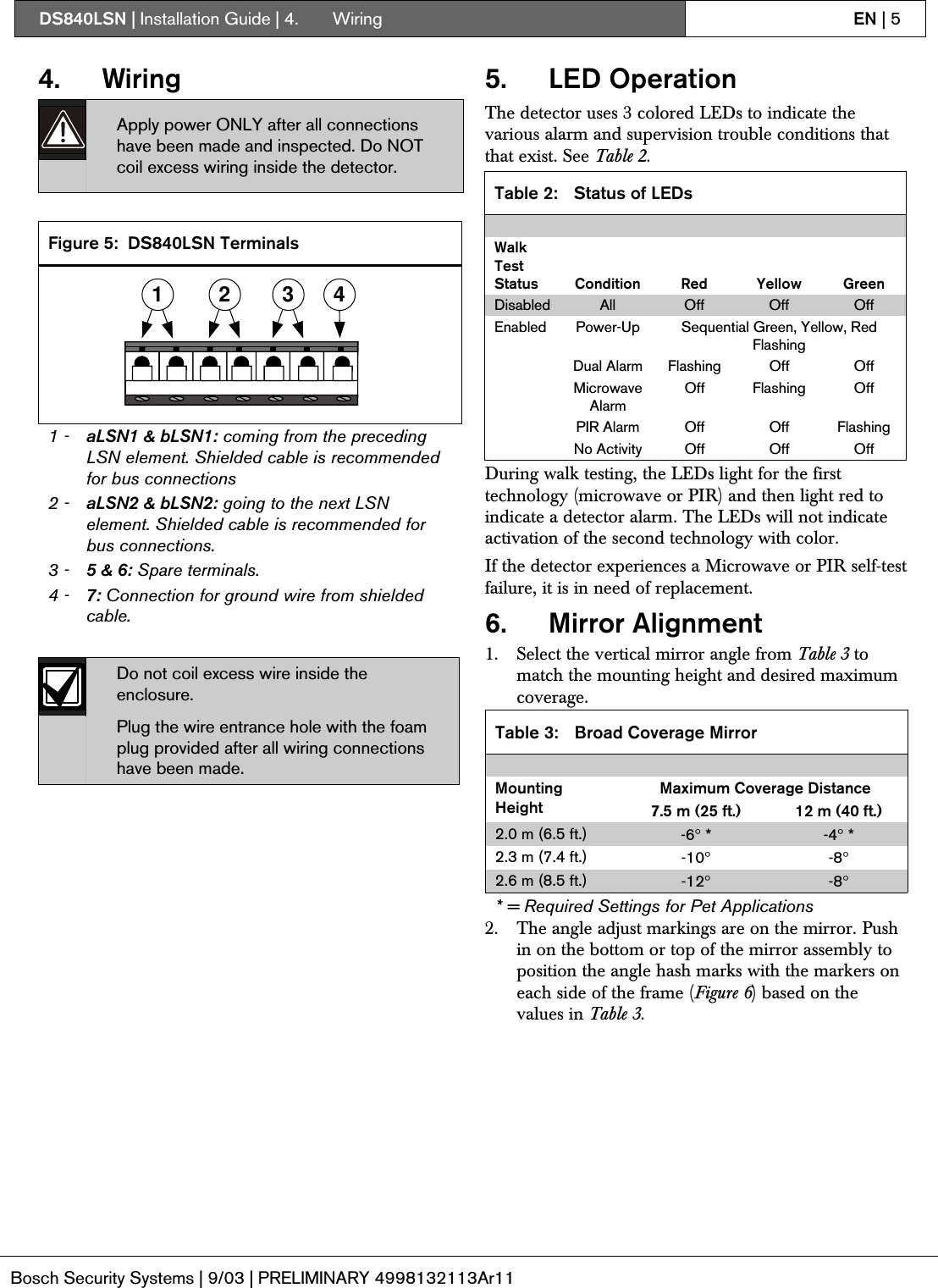 DS840LSN | Installation Guide | 4.  Wiring EN | 5Bosch Security Systems | 9/03 | PRELIMINARY 4998132113Ar114. WiringApply power ONLY after all connectionshave been made and inspected. Do NOTcoil excess wiring inside the detector.Figure 5: DS840LSN Terminals1 2 3 41 - aLSN1 &amp; bLSN1: coming from the precedingLSN element. Shielded cable is recommendedfor bus connections2 - aLSN2 &amp; bLSN2: going to the next LSNelement. Shielded cable is recommended forbus connections.3 - 5 &amp; 6: Spare terminals.4 - 7: Connection for ground wire from shieldedcable.Do not coil excess wire inside theenclosure.Plug the wire entrance hole with the foamplug provided after all wiring connectionshave been made.5. LED OperationThe detector uses 3 colored LEDs to indicate thevarious alarm and supervision trouble conditions thatthat exist. See Table 2.Table 2: Status of LEDsWalkTestStatus Condition Red Yellow GreenDisabled All Off Off OffPower-Up Sequential Green, Yellow, RedFlashingDual Alarm Flashing Off OffMicrowaveAlarmOff Flashing OffPIR Alarm Off Off FlashingEnabledNo Activity Off Off OffDuring walk testing, the LEDs light for the firsttechnology (microwave or PIR) and then light red toindicate a detector alarm. The LEDs will not indicateactivation of the second technology with color.If the detector experiences a Microwave or PIR self-testfailure, it is in need of replacement.6. Mirror Alignment1. Select the vertical mirror angle from Table 3 tomatch the mounting height and desired maximumcoverage.Table 3: Broad Coverage MirrorMaximum Coverage DistanceMountingHeight 7.5 m (25 ft.) 12 m (40 ft.)2.0 m (6.5 ft.) -6° * -4° *2.3 m (7.4 ft.) -10°-8°2.6 m (8.5 ft.) -12°-8°* = Required Settings for Pet Applications2. The angle adjust markings are on the mirror. Pushin on the bottom or top of the mirror assembly toposition the angle hash marks with the markers oneach side of the frame (Figure 6) based on thevalues in Table 3.