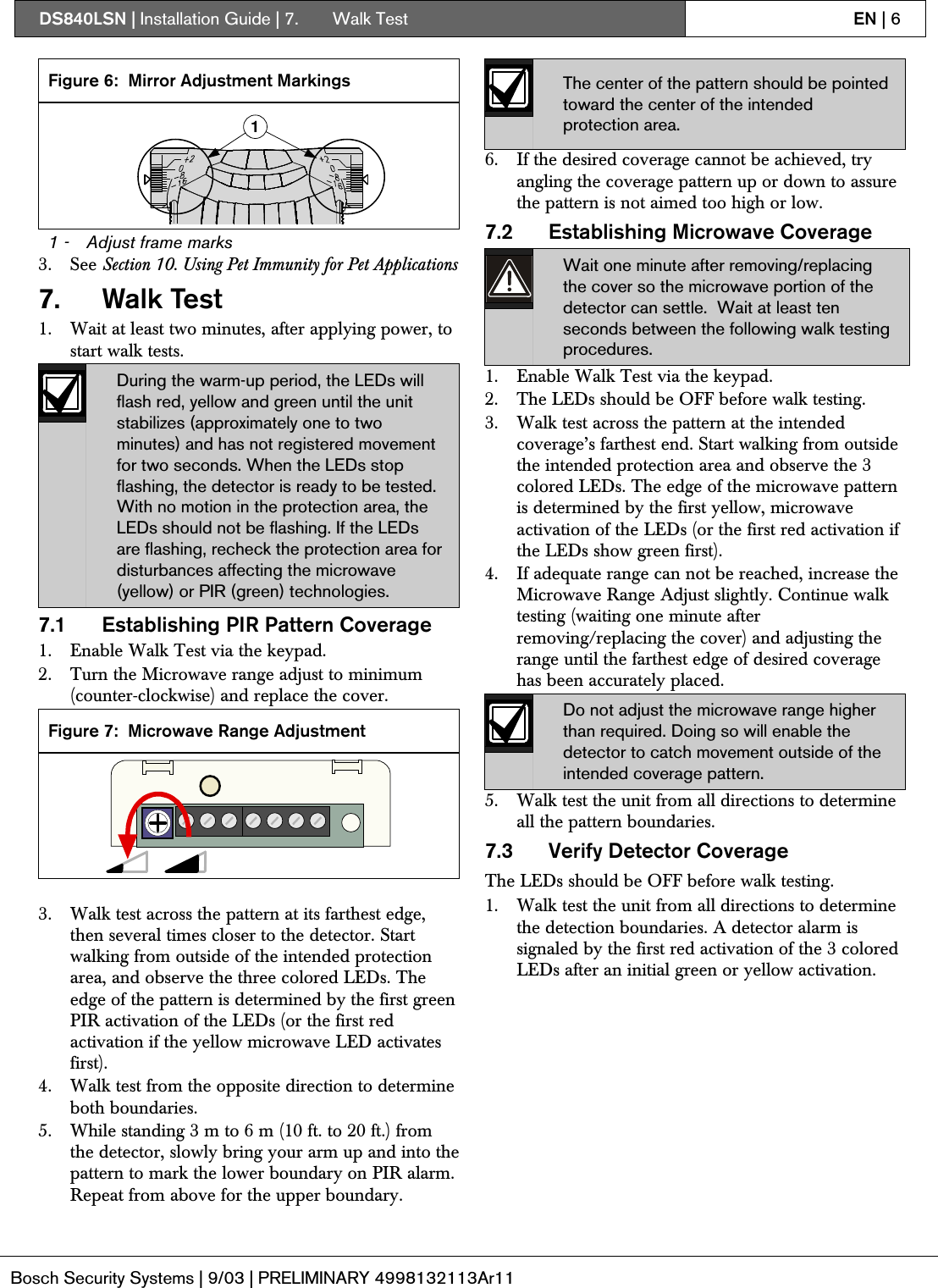 DS840LSN | Installation Guide | 7.  Walk Test EN | 6Bosch Security Systems | 9/03 | PRELIMINARY 4998132113Ar11Figure 6: Mirror Adjustment Markings11 - Adjust frame marks3. See Section 10. Using Pet Immunity for Pet Applications7. Walk Test1. Wait at least two minutes, after applying power, tostart walk tests.During the warm-up period, the LEDs willflash red, yellow and green until the unitstabilizes (approximately one to twominutes) and has not registered movementfor two seconds. When the LEDs stopflashing, the detector is ready to be tested.With no motion in the protection area, theLEDs should not be flashing. If the LEDsare flashing, recheck the protection area fordisturbances affecting the microwave(yellow) or PIR (green) technologies.7.1 Establishing PIR Pattern Coverage1. Enable Walk Test via the keypad.2. Turn the Microwave range adjust to minimum(counter-clockwise) and replace the cover.Figure 7: Microwave Range Adjustment3. Walk test across the pattern at its farthest edge,then several times closer to the detector. Startwalking from outside of the intended protectionarea, and observe the three colored LEDs. Theedge of the pattern is determined by the first greenPIR activation of the LEDs (or the first redactivation if the yellow microwave LED activatesfirst).4. Walk test from the opposite direction to determineboth boundaries.5. While standing 3 m to 6 m (10 ft. to 20 ft.) fromthe detector, slowly bring your arm up and into thepattern to mark the lower boundary on PIR alarm.Repeat from above for the upper boundary.The center of the pattern should be pointedtoward the center of the intendedprotection area.6. If the desired coverage cannot be achieved, tryangling the coverage pattern up or down to assurethe pattern is not aimed too high or low.7.2 Establishing Microwave CoverageWait one minute after removing/replacingthe cover so the microwave portion of thedetector can settle.  Wait at least tenseconds between the following walk testingprocedures.1. Enable Walk Test via the keypad.2. The LEDs should be OFF before walk testing.3. Walk test across the pattern at the intendedcoverage’s farthest end. Start walking from outsidethe intended protection area and observe the 3colored LEDs. The edge of the microwave patternis determined by the first yellow, microwaveactivation of the LEDs (or the first red activation ifthe LEDs show green first).4. If adequate range can not be reached, increase theMicrowave Range Adjust slightly. Continue walktesting (waiting one minute afterremoving/replacing the cover) and adjusting therange until the farthest edge of desired coveragehas been accurately placed.Do not adjust the microwave range higherthan required. Doing so will enable thedetector to catch movement outside of theintended coverage pattern.5. Walk test the unit from all directions to determineall the pattern boundaries.7.3 Verify Detector CoverageThe LEDs should be OFF before walk testing.1. Walk test the unit from all directions to determinethe detection boundaries. A detector alarm issignaled by the first red activation of the 3 coloredLEDs after an initial green or yellow activation.