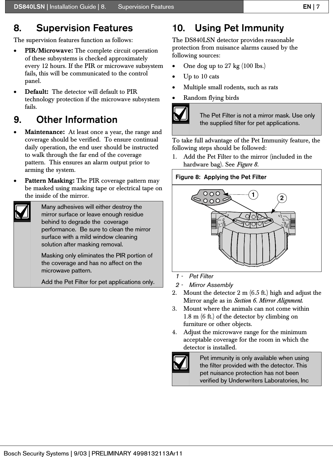 DS840LSN | Installation Guide | 8.  Supervision Features EN | 7Bosch Security Systems | 9/03 | PRELIMINARY 4998132113Ar118. Supervision FeaturesThe supervision features function as follows:• PIR/Microwave: The complete circuit operationof these subsystems is checked approximatelyevery 12 hours. If the PIR or microwave subsystemfails, this will be communicated to the controlpanel.• Default:  The detector will default to PIRtechnology protection if the microwave subsystemfails.9. Other Information• Maintenance:  At least once a year, the range andcoverage should be verified.  To ensure continualdaily operation, the end user should be instructedto walk through the far end of the coveragepattern.  This ensures an alarm output prior toarming the system.• Pattern Masking: The PIR coverage pattern maybe masked using masking tape or electrical tape onthe inside of the mirror.Many adhesives will either destroy themirror surface or leave enough residuebehind to degrade the  coverageperformance.  Be sure to clean the mirrorsurface with a mild window cleaningsolution after masking removal.Masking only eliminates the PIR portion ofthe coverage and has no affect on themicrowave pattern.Add the Pet Filter for pet applications only.10. Using Pet ImmunityThe DS840LSN detector provides reasonableprotection from nuisance alarms caused by thefollowing sources:• One dog up to 27 kg (100 lbs.)• Up to 10 cats• Multiple small rodents, such as rats• Random flying birdsThe Pet Filter is not a mirror mask. Use onlythe supplied filter for pet applications.To take full advantage of the Pet Immunity feature, thefollowing steps should be followed:1. Add the Pet Filter to the mirror (included in thehardware bag). See Figure 8.Figure 8: Applying the Pet Filter121 - Pet Filter2 - Mirror Assembly2. Mount the detector 2 m (6.5 ft.) high and adjust theMirror angle as in Section 6. Mirror Alignment.3. Mount where the animals can not come within1.8 m (6 ft.) of the detector by climbing onfurniture or other objects.4. Adjust the microwave range for the minimumacceptable coverage for the room in which thedetector is installed.Pet immunity is only available when usingthe filter provided with the detector. Thispet nuisance protection has not beenverified by Underwriters Laboratories, Inc