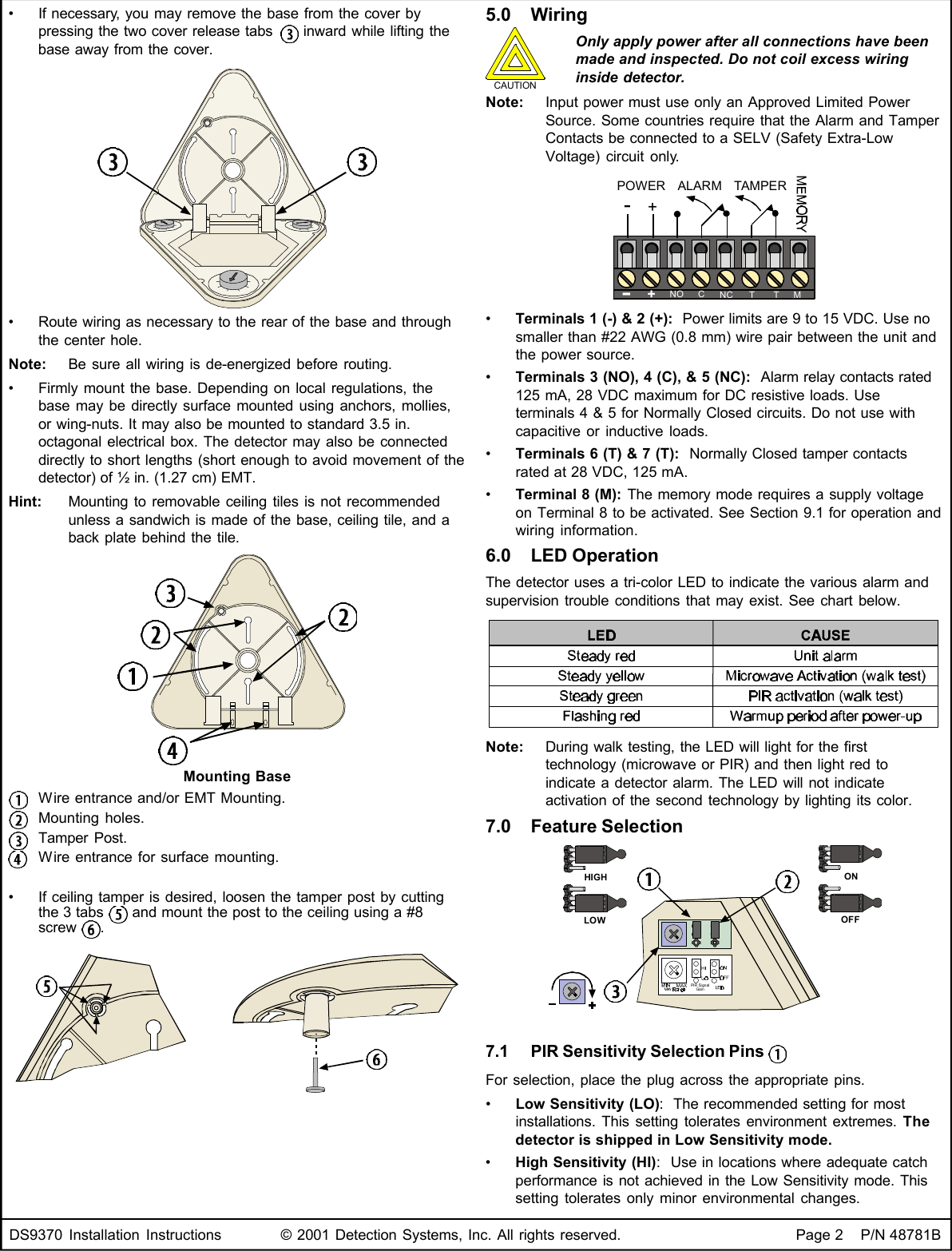 DS9370 Installation Instructions © 2001 Detection Systems, Inc. All rights reserved. Page 2    P/N 48781B•If necessary, you may remove the base from the cover bypressing the two cover release tabs   inward while lifting thebase away from the cover.•Route wiring as necessary to the rear of the base and throughthe center hole.Note: Be sure all wiring is de-energized before routing.•Firmly mount the base. Depending on local regulations, thebase may be directly surface mounted using anchors, mollies,or wing-nuts. It may also be mounted to standard 3.5 in.octagonal electrical box. The detector may also be connecteddirectly to short lengths (short enough to avoid movement of thedetector) of ½ in. (1.27 cm) EMT.Hint: Mounting to removable ceiling tiles is not recommendedunless a sandwich is made of the base, ceiling tile, and aback plate behind the tile.Mounting BaseWire entrance and/or EMT Mounting.Mounting holes.Tamper Post.Wire entrance for surface mounting.•If ceiling tamper is desired, loosen the tamper post by cuttingthe 3 tabs   and mount the post to the ceiling using a #8screw  .5.0 WiringCAUTIONOnly apply power after all connections have beenmade and inspected. Do not coil excess wiringinside detector.Note: Input power must use only an Approved Limited PowerSource. Some countries require that the Alarm and TamperContacts be connected to a SELV (Safety Extra-LowVoltage) circuit only.-+NOCNC T T MALARMTAMPERPOWER+-•Terminals 1 (-) &amp; 2 (+):  Power limits are 9 to 15 VDC. Use nosmaller than #22 AWG (0.8 mm) wire pair between the unit andthe power source.•Terminals 3 (NO), 4 (C), &amp; 5 (NC):  Alarm relay contacts rated125 mA, 28 VDC maximum for DC resistive loads. Useterminals 4 &amp; 5 for Normally Closed circuits. Do not use withcapacitive or inductive loads.•Terminals 6 (T) &amp; 7 (T):  Normally Closed tamper contactsrated at 28 VDC, 125 mA.•Terminal 8 (M): The memory mode requires a supply voltageon Terminal 8 to be activated. See Section 9.1 for operation andwiring information.6.0 LED OperationThe detector uses a tri-color LED to indicate the various alarm andsupervision trouble conditions that may exist. See chart below.Note: During walk testing, the LED will light for the firsttechnology (microwave or PIR) and then light red toindicate a detector alarm. The LED will not indicateactivation of the second technology by lighting its color.7.0 Feature SelectionHIGHLOWONOFFMAX PIR SignalGain7.1 PIR Sensitivity Selection Pins For selection, place the plug across the appropriate pins.•Low Sensitivity (LO):  The recommended setting for mostinstallations. This setting tolerates environment extremes. Thedetector is shipped in Low Sensitivity mode.•High Sensitivity (HI):  Use in locations where adequate catchperformance is not achieved in the Low Sensitivity mode. Thissetting tolerates only minor environmental changes.