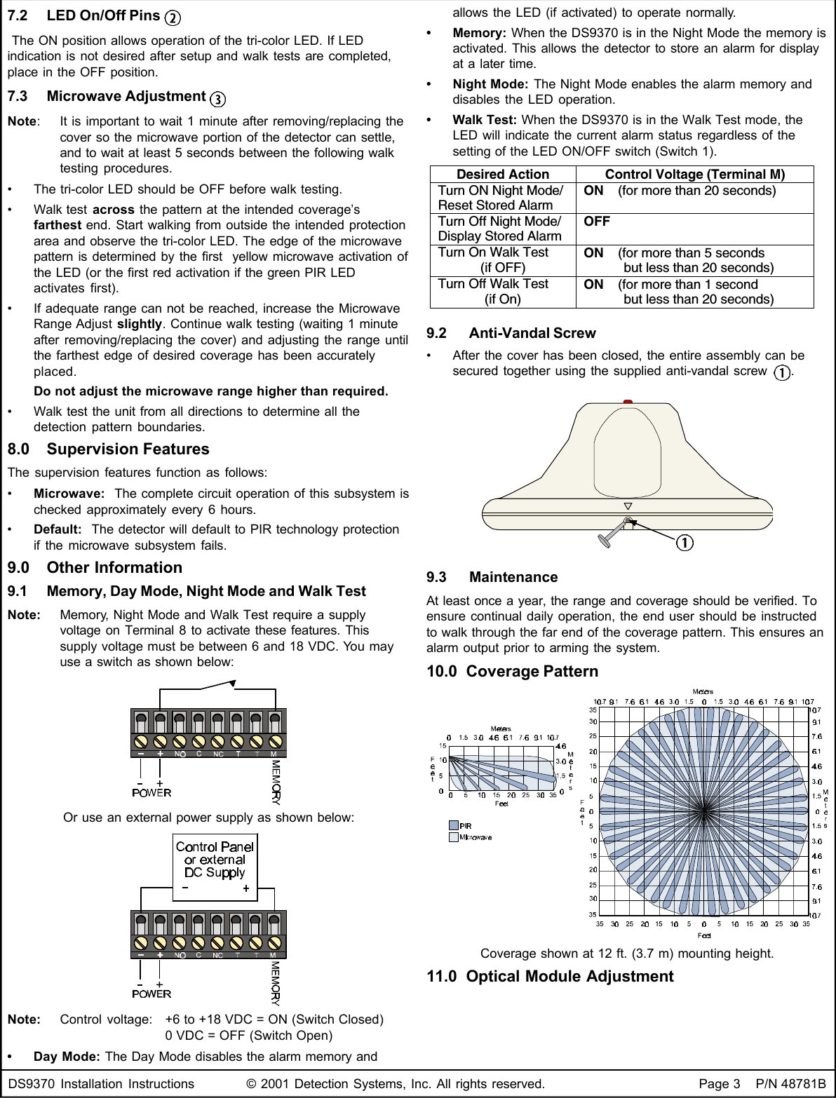 DS9370 Installation Instructions © 2001 Detection Systems, Inc. All rights reserved. Page 3    P/N 48781B7.2 LED On/Off Pins  The ON position allows operation of the tri-color LED. If LEDindication is not desired after setup and walk tests are completed,place in the OFF position.7.3 Microwave Adjustment Note:It is important to wait 1 minute after removing/replacing thecover so the microwave portion of the detector can settle,and to wait at least 5 seconds between the following walktesting procedures.•The tri-color LED should be OFF before walk testing.•Walk test across the pattern at the intended coverage’sfarthest end. Start walking from outside the intended protectionarea and observe the tri-color LED. The edge of the microwavepattern is determined by the first  yellow microwave activation ofthe LED (or the first red activation if the green PIR LEDactivates first).•If adequate range can not be reached, increase the MicrowaveRange Adjust slightly. Continue walk testing (waiting 1 minuteafter removing/replacing the cover) and adjusting the range untilthe farthest edge of desired coverage has been accuratelyplaced.Do not adjust the microwave range higher than required.•Walk test the unit from all directions to determine all thedetection pattern boundaries.8.0 Supervision FeaturesThe supervision features function as follows:•Microwave:  The complete circuit operation of this subsystem ischecked approximately every 6 hours.•Default:  The detector will default to PIR technology protectionif the microwave subsystem fails.9.0 Other Information9.1 Memory, Day Mode, Night Mode and Walk TestNote: Memory, Night Mode and Walk Test require a supplyvoltage on Terminal 8 to activate these features. Thissupply voltage must be between 6 and 18 VDC. You mayuse a switch as shown below:Or use an external power supply as shown below:Note: Control voltage: +6 to +18 VDC = ON (Switch Closed)0 VDC = OFF (Switch Open)•Day Mode: The Day Mode disables the alarm memory andallows the LED (if activated) to operate normally.•Memory: When the DS9370 is in the Night Mode the memory isactivated. This allows the detector to store an alarm for displayat a later time.•Night Mode: The Night Mode enables the alarm memory anddisables the LED operation.•Walk Test: When the DS9370 is in the Walk Test mode, theLED will indicate the current alarm status regardless of thesetting of the LED ON/OFF switch (Switch 1).Desired Action Control Voltage (Terminal M)Turn ON Night Mode/Reset Stored AlarmON    (for more than 20 seconds)Turn Off Night Mode/Display Stored AlarmOFFTurn On Walk Test(if OFF)ON    (for more than 5 seconds           but less than 20 seconds)Turn Off Walk Test(if On)ON    (for more than 1 second           but less than 20 seconds)9.2  Anti-Vandal Screw•After the cover has been closed, the entire assembly can besecured together using the supplied anti-vandal screw  .9.3  MaintenanceAt least once a year, the range and coverage should be verified. Toensure continual daily operation, the end user should be instructedto walk through the far end of the coverage pattern. This ensures analarm output prior to arming the system.10.0 Coverage PatternCoverage shown at 12 ft. (3.7 m) mounting height.11.0 Optical Module Adjustment