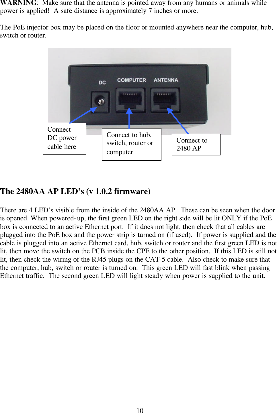  10WARNING:  Make sure that the antenna is pointed away from any humans or animals while power is applied!  A safe distance is approximately 7 inches or more.  The PoE injector box may be placed on the floor or mounted anywhere near the computer, hub, switch or router.         The 2480AA AP LED’s (v 1.0.2 firmware)  There are 4 LED’s visible from the inside of the 2480AA AP.  These can be seen when the door is opened. When powered-up, the first green LED on the right side will be lit ONLY if the PoE box is connected to an active Ethernet port.  If it does not light, then check that all cables are plugged into the PoE box and the power strip is turned on (if used).  If power is supplied and the cable is plugged into an active Ethernet card, hub, switch or router and the first green LED is not lit, then move the switch on the PCB inside the CPE to the other position.  If this LED is still not lit, then check the wiring of the RJ45 plugs on the CAT-5 cable.  Also check to make sure that the computer, hub, switch or router is turned on.  This green LED will fast blink when passing Ethernet traffic.  The second green LED will light steady when power is supplied to the unit.    Connect to 2480 AP Connect to hub, switch, router or computer Connect DC power cable here 