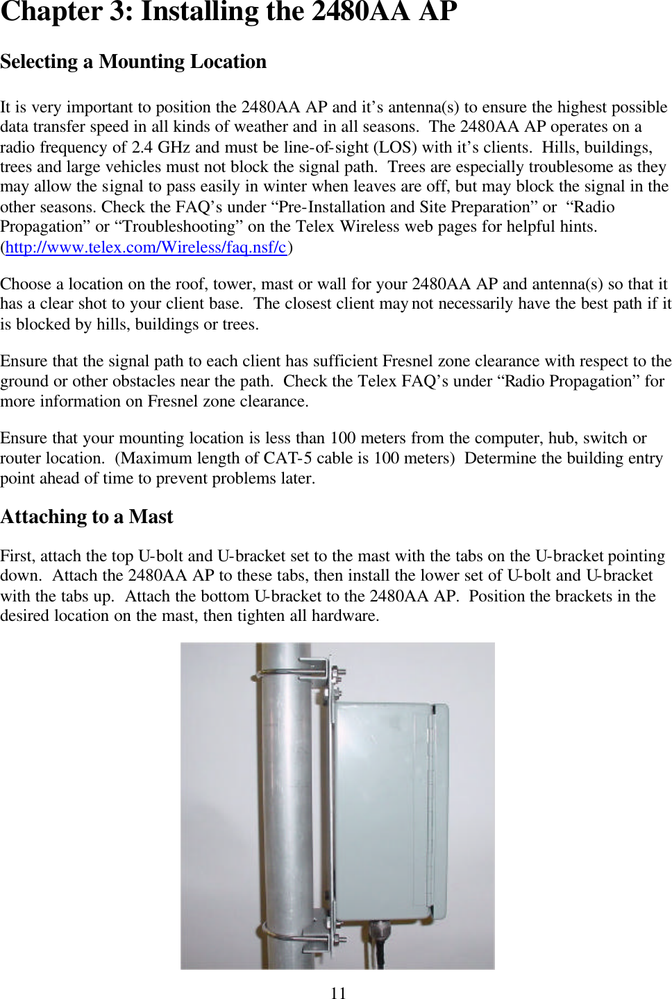  11Chapter 3: Installing the 2480AA AP  Selecting a Mounting Location  It is very important to position the 2480AA AP and it’s antenna(s) to ensure the highest possible data transfer speed in all kinds of weather and in all seasons.  The 2480AA AP operates on a radio frequency of 2.4 GHz and must be line-of-sight (LOS) with it’s clients.  Hills, buildings, trees and large vehicles must not block the signal path.  Trees are especially troublesome as they may allow the signal to pass easily in winter when leaves are off, but may block the signal in the other seasons. Check the FAQ’s under “Pre-Installation and Site Preparation” or  “Radio Propagation” or “Troubleshooting” on the Telex Wireless web pages for helpful hints.  (http://www.telex.com/Wireless/faq.nsf/c) Choose a location on the roof, tower, mast or wall for your 2480AA AP and antenna(s) so that it has a clear shot to your client base.  The closest client may not necessarily have the best path if it is blocked by hills, buildings or trees. Ensure that the signal path to each client has sufficient Fresnel zone clearance with respect to the ground or other obstacles near the path.  Check the Telex FAQ’s under “Radio Propagation” for more information on Fresnel zone clearance. Ensure that your mounting location is less than 100 meters from the computer, hub, switch or router location.  (Maximum length of CAT-5 cable is 100 meters)  Determine the building entry point ahead of time to prevent problems later. Attaching to a Mast First, attach the top U-bolt and U-bracket set to the mast with the tabs on the U-bracket pointing down.  Attach the 2480AA AP to these tabs, then install the lower set of U-bolt and U-bracket with the tabs up.  Attach the bottom U-bracket to the 2480AA AP.  Position the brackets in the desired location on the mast, then tighten all hardware.  