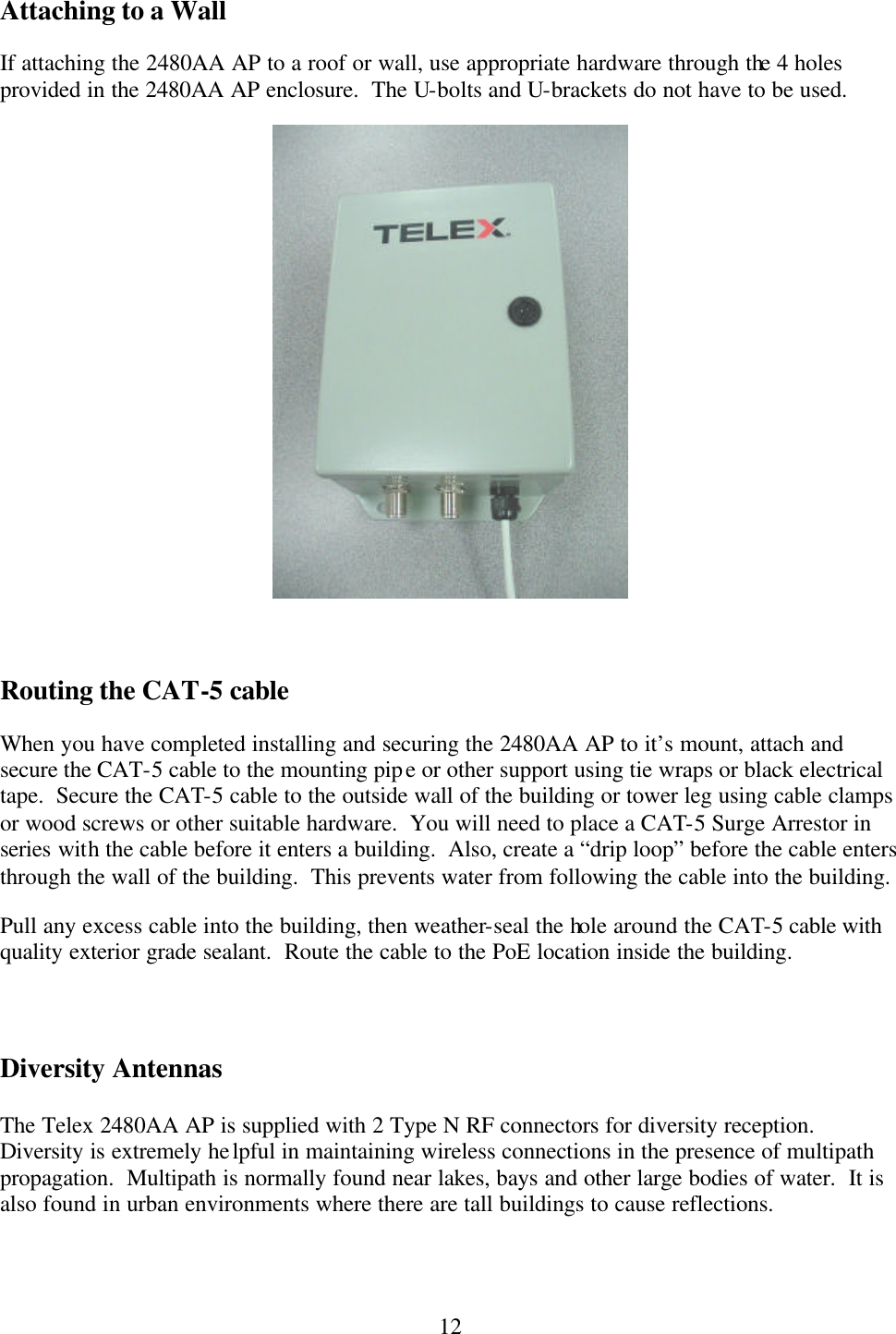  12Attaching to a Wall If attaching the 2480AA AP to a roof or wall, use appropriate hardware through the 4 holes provided in the 2480AA AP enclosure.  The U-bolts and U-brackets do not have to be used.   Routing the CAT-5 cable When you have completed installing and securing the 2480AA AP to it’s mount, attach and secure the CAT-5 cable to the mounting pipe or other support using tie wraps or black electrical tape.  Secure the CAT-5 cable to the outside wall of the building or tower leg using cable clamps or wood screws or other suitable hardware.  You will need to place a CAT-5 Surge Arrestor in series with the cable before it enters a building.  Also, create a “drip loop” before the cable enters through the wall of the building.  This prevents water from following the cable into the building. Pull any excess cable into the building, then weather-seal the hole around the CAT-5 cable with quality exterior grade sealant.  Route the cable to the PoE location inside the building.    Diversity Antennas  The Telex 2480AA AP is supplied with 2 Type N RF connectors for diversity reception.  Diversity is extremely helpful in maintaining wireless connections in the presence of multipath propagation.  Multipath is normally found near lakes, bays and other large bodies of water.  It is also found in urban environments where there are tall buildings to cause reflections.   