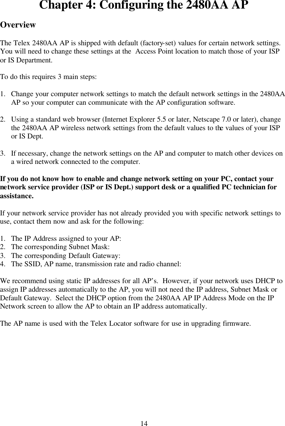  14Chapter 4: Configuring the 2480AA AP  Overview  The Telex 2480AA AP is shipped with default (factory-set) values for certain network settings.  You will need to change these settings at the  Access Point location to match those of your ISP or IS Department.  To do this requires 3 main steps:  1.  Change your computer network settings to match the default network settings in the 2480AA AP so your computer can communicate with the AP configuration software.  2.  Using a standard web browser (Internet Explorer 5.5 or later, Netscape 7.0 or later), change the 2480AA AP wireless network settings from the default values to the values of your ISP or IS Dept.  3.  If necessary, change the network settings on the AP and computer to match other devices on a wired network connected to the computer.  If you do not know how to enable and change network setting on your PC, contact your network service provider (ISP or IS Dept.) support desk or a qualified PC technician for assistance.  If your network service provider has not already provided you with specific network settings to use, contact them now and ask for the following:  1.  The IP Address assigned to your AP: 2.  The corresponding Subnet Mask: 3.  The corresponding Default Gateway: 4.  The SSID, AP name, transmission rate and radio channel:  We recommend using static IP addresses for all AP’s.  However, if your network uses DHCP to assign IP addresses automatically to the AP, you will not need the IP address, Subnet Mask or Default Gateway.  Select the DHCP option from the 2480AA AP IP Address Mode on the IP Network screen to allow the AP to obtain an IP address automatically.   The AP name is used with the Telex Locator software for use in upgrading firmware.   