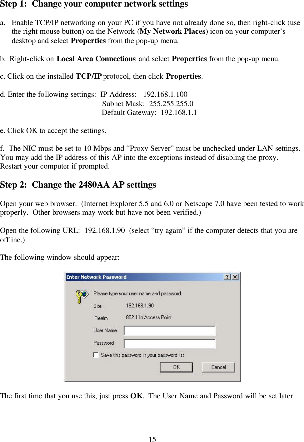  15 Step 1:  Change your computer network settings  a. Enable TCP/IP networking on your PC if you have not already done so, then right-click (use the right mouse button) on the Network (My Network Places) icon on your computer’s desktop and select Properties from the pop-up menu.  b.  Right-click on Local Area Connections and select Properties from the pop-up menu.  c. Click on the installed TCP/IP protocol, then click Properties.  d. Enter the following settings:  IP Address:   192.168.1.100     Subnet Mask:  255.255.255.0     Default Gateway:  192.168.1.1  e. Click OK to accept the settings.  f.  The NIC must be set to 10 Mbps and “Proxy Server” must be unchecked under LAN settings. You may add the IP address of this AP into the exceptions instead of disabling the proxy.  Restart your computer if prompted.  Step 2:  Change the 2480AA AP settings  Open your web browser.  (Internet Explorer 5.5 and 6.0 or Netscape 7.0 have been tested to work properly.  Other browsers may work but have not been verified.)  Open the following URL:  192.168.1.90  (select “try again” if the computer detects that you are offline.)  The following window should appear:    The first time that you use this, just press OK.  The User Name and Password will be set later. 