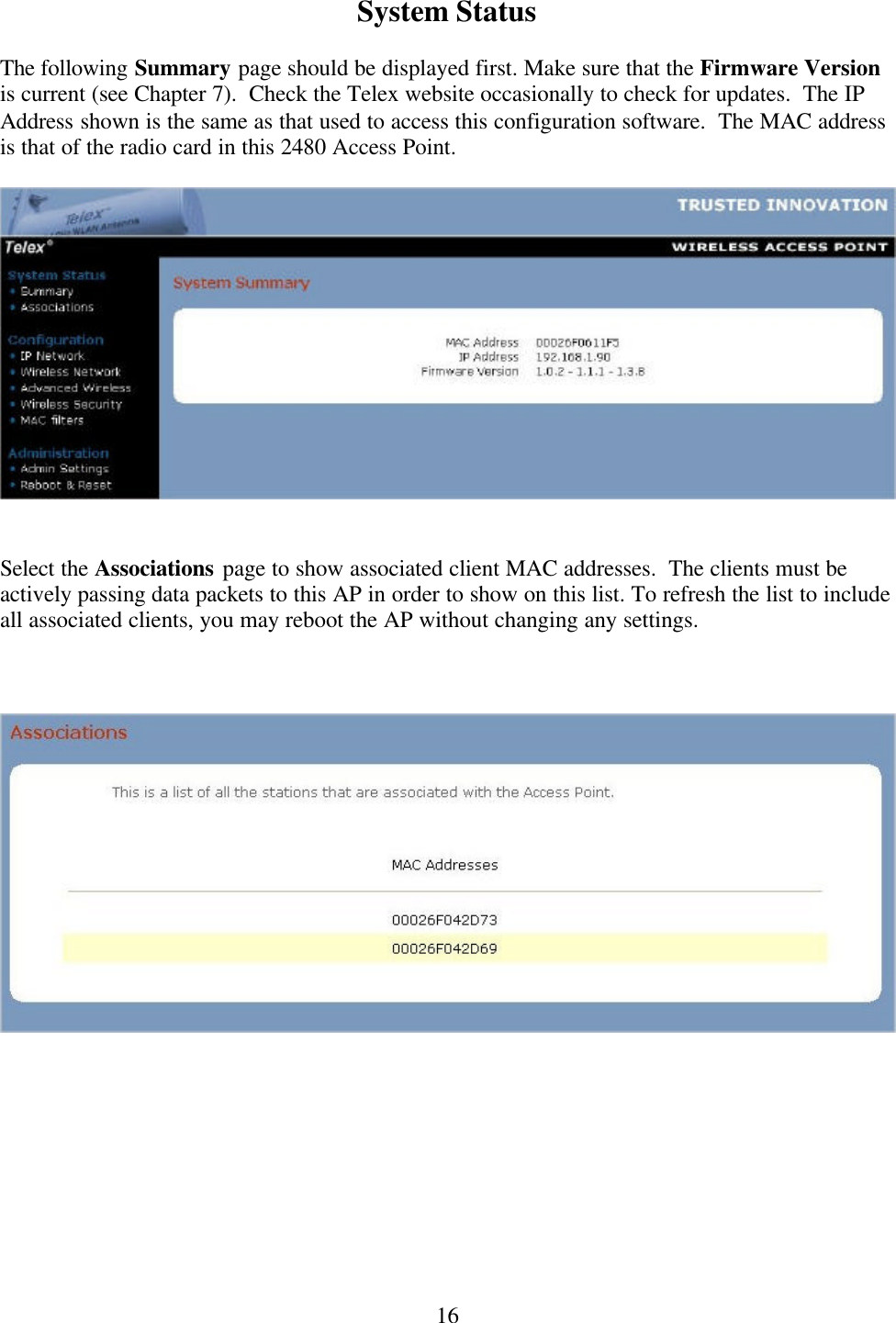  16System Status  The following Summary page should be displayed first. Make sure that the Firmware Version is current (see Chapter 7).  Check the Telex website occasionally to check for updates.  The IP Address shown is the same as that used to access this configuration software.  The MAC address is that of the radio card in this 2480 Access Point.     Select the Associations page to show associated client MAC addresses.  The clients must be actively passing data packets to this AP in order to show on this list. To refresh the list to include all associated clients, you may reboot the AP without changing any settings.       