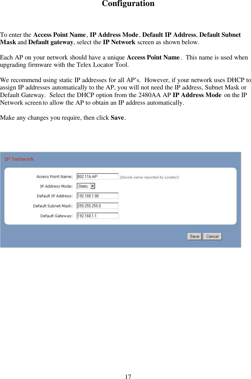  17Configuration    To enter the Access Point Name, IP Address Mode, Default IP Address, Default Subnet Mask and Default gateway, select the IP Network screen as shown below.    Each AP on your network should have a unique Access Point Name.  This name is used when upgrading firmware with the Telex Locator Tool.    We recommend using static IP addresses for all AP’s.  However, if your network uses DHCP to assign IP addresses automatically to the AP, you will not need the IP address, Subnet Mask or Default Gateway.  Select the DHCP option from the 2480AA AP IP Address Mode on the IP Network screen to allow the AP to obtain an IP address automatically.  Make any changes you require, then click Save.           