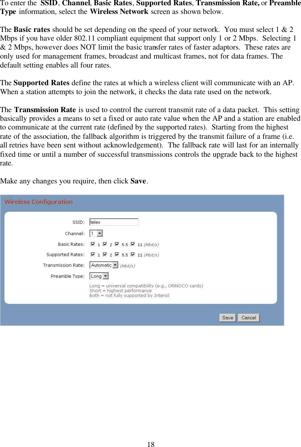  18To enter the  SSID, Channel, Basic Rates, Supported Rates, Transmission Rate, or Preamble Type information, select the Wireless Network screen as shown below.    The Basic rates should be set depending on the speed of your network.  You must select 1 &amp; 2 Mbps if you have older 802.11 compliant equipment that support only 1 or 2 Mbps.  Selecting 1 &amp; 2 Mbps, however does NOT limit the basic transfer rates of faster adaptors.  These rates are only used for management frames, broadcast and multicast frames, not for data frames. The default setting enables all four rates.    The Supported Rates define the rates at which a wireless client will communicate with an AP.  When a station attempts to join the network, it checks the data rate used on the network.    The Transmission Rate is used to control the current transmit rate of a data packet.  This setting basically provides a means to set a fixed or auto rate value when the AP and a station are enabled to communicate at the current rate (defined by the supported rates).  Starting from the highest rate of the association, the fallback algorithm is triggered by the transmit failure of a frame (i.e. all retries have been sent without acknowledgement).  The fallback rate will last for an internally fixed time or until a number of successful transmissions controls the upgrade back to the highest rate.  Make any changes you require, then click Save.       