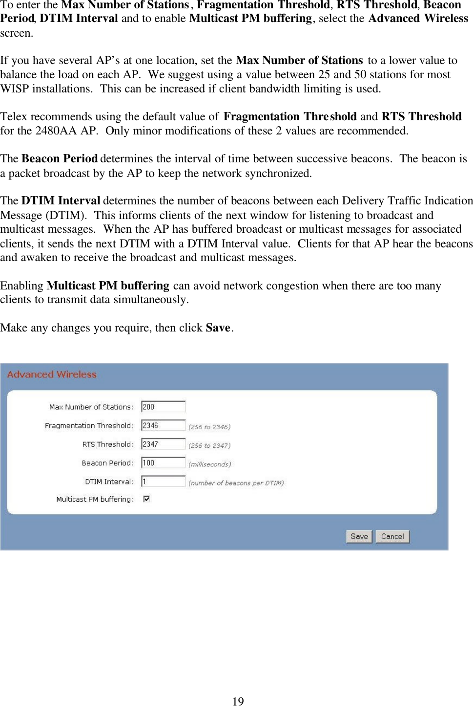  19To enter the Max Number of Stations, Fragmentation Threshold, RTS Threshold, Beacon Period, DTIM Interval and to enable Multicast PM buffering, select the Advanced Wireless screen.    If you have several AP’s at one location, set the Max Number of Stations to a lower value to balance the load on each AP.  We suggest using a value between 25 and 50 stations for most WISP installations.  This can be increased if client bandwidth limiting is used.  Telex recommends using the default value of Fragmentation Threshold and RTS Threshold for the 2480AA AP.  Only minor modifications of these 2 values are recommended.  The Beacon Period determines the interval of time between successive beacons.  The beacon is a packet broadcast by the AP to keep the network synchronized.  The DTIM Interval determines the number of beacons between each Delivery Traffic Indication Message (DTIM).  This informs clients of the next window for listening to broadcast and multicast messages.  When the AP has buffered broadcast or multicast messages for associated clients, it sends the next DTIM with a DTIM Interval value.  Clients for that AP hear the beacons and awaken to receive the broadcast and multicast messages.  Enabling Multicast PM buffering can avoid network congestion when there are too many clients to transmit data simultaneously.  Make any changes you require, then click Save.     