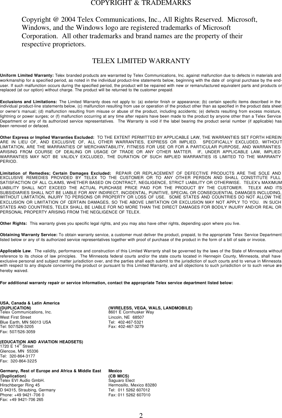  2COPYRIGHT &amp; TRADEMARKS Copyright @ 2004 Telex Communications, Inc., All Rights Reserved.  Microsoft, Windows, and the Windows logo are registered trademarks of Microsoft Corporation.  All other trademarks and brand names are the property of their respective proprietors. TELEX LIMITED WARRANTY Uniform Limited Warranty: Telex branded products are warranted by Telex Communications, Inc. against malfunction due to defects in materials and workmanship for a specified period, as noted in the individual product-line statements below, beginning with the date of  original purchase by the end-user. If such malfunction occurs during the specified period, the product will be repaired with new or remanufactured equivalent parts and products or replaced (at our option) without charge. The product will be returned to the customer prepaid.   Exclusions and Limitations: The Limited Warranty does not apply to: (a) exterior finish or appearance; (b) certain specific items described in the individual product-line statements below, (c) malfunction resulting from use or operation of the product other than as specified in the product data sheet or owner’s manual; (d) malfunction resulting from misuse or abuse of the product, including accidents; (e) defects resulting from excess moisture, lightning or power surges; or (f) malfunction occurring at any time after repairs have been made to the product by anyone other than a Telex Service Department or any of its authorized service representatives.  The Warranty is void if the label bearing the product serial number (if applicable) has been removed or defaced.  Other Express or Implied Warranties Excluded:  TO THE EXTENT PERMITTED BY APPLICABLE LAW, THE WARRANTIES SET FORTH HEREIN ARE IN LIEU OF, AND EXCLUSIVE OF, ALL OTHER WARRANTIES, EXPRESS OR IMPLIED.  SPECIFICALLY EXCLUDED, WITHOUT LIMITATION, ARE THE WARRANTIES OF MERCHANTABILITY, FITNESS FOR USE OR FOR A PARTICULAR PURPOSE, AND WARRANTIES ARISING FROM COURSE OF DEALING OR USAGE OF TRADE OR ANY OTHER MATTER.  IF, UNDER APPLICABLE LAW, IMPLIED WARRANTIES MAY NOT BE VALIDLY EXCLUDED, THE DURATION OF SUCH IMPLIED WARRANTIES IS LIMITED TO THE WARRANTY PERIOD.  Limitation of Remedies; Certain Damages Excluded:  REPAIR OR REPLACEMENT OF DEFECTIVE PRODUCTS ARE THE SOLE AND EXCLUSIVE REMEDIES PROVIDED BY TELEX TO THE CUSTOMER OR TO ANY OTHER PERSON AND SHALL CONSTITUTE FULL SATISFACTION OF ALL CLAIMS, WHETHER BASED ON CONTRACT, NEGLIGENCE, STRICT LIABILITY OR OTHERWISE.  TELEX’s MAXIMUM LIABILITY SHALL NOT EXCEED THE ACTUAL PURCHASE PRICE PAID FOR THE PRODUCT BY THE CUSTOMER.  TELEX AND ITS SUBSIDIARIES SHALL NOT BE LIABLE FOR ANY INDIRECT, INCIDENTAL, PUNITIVE, SPECIAL OR CONSEQUENTIAL DAMAGES INCLUDING, WITHOUT LIMITATION, INJURY TO PERSONS OR PROPERTY OR LOSS OF USE.  SOME STATES AND COUNTRIES DO NOT ALLOW THE EXCLUSION OR LIMITATION OF CERTAIN DAMAGES, SO THE ABOVE LIMITATION OR EXCLUSION MAY NOT APPLY TO YOU.  IN SUCH STATES AND COUNTRIES, TELEX SHALL BE LIABLE FOR NO MORE THAN THE DIRECT DAMAGES FOR BODILY INJURY AND/OR REAL OR PERSONAL PROPERTY ARISING FROM THE NEGLIGENCE OF TELEX.    Other Rights:  This warranty gives you specific legal rights, and you may also have other rights, depending upon where you live.  Obtaining Warranty Service: To obtain warranty service, a customer must deliver the product, prepaid, to the appropriate Telex Service Department listed below or any of its authorized service representatives together with proof of purchase of the product in the form of a bill of sale or invoice.   Applicable Law.  The validity, performance and construction of this Limited Warranty shall be governed by the laws of the State of Minnesota without reference to its choice of law principles.  The Minnesota federal courts and/or the state courts located in Hennepin County, Minnesota, shall have exclusive personal and subject matter jurisdiction over, and the parties shall each submit to the jurisdiction of such courts and to venue in Minnesota with respect to any dispute concerning the product or pursuant to this Limited Warranty, and all objections to such jurisdiction or to such venue are hereby waived.  For additional warranty repair or service information, contact the appropriate Telex service department listed below:    USA, Canada &amp; Latin America       (DUPLICATION)    (WIRELESS, VEGA, WALS, LANDMOBILE) Telex Communications, Inc.   8601 E Cornhusker Way  West First Street    Lincoln, NE  68507 Blue Earth, MN 56013 USA   Tel:  402-467-5321 Tel: 507/526-3205    Fax: 402-467-3279 Fax: 507/526-3059  (EDUCATION AND AVIATION HEADSETS) 1720 E 14th Street       Glencoe, MN  55336 Tel:  320-864-3177 Fax:  320-864-3225  Germany, Rest of Europe and Africa &amp; Middle East Mexico (Duplication)    (CB MICS) Telex EVI Audio GmbH.    Saguaro Elect Hirschberger Ring 45    Hermosillo, Mexico 83280 D 94315, Straubing, Germany   Tel:  011 5262 607012 Phone: +49 9421-706 0   Fax: 011 5262 607010 Fax: +49 9421-706 265       