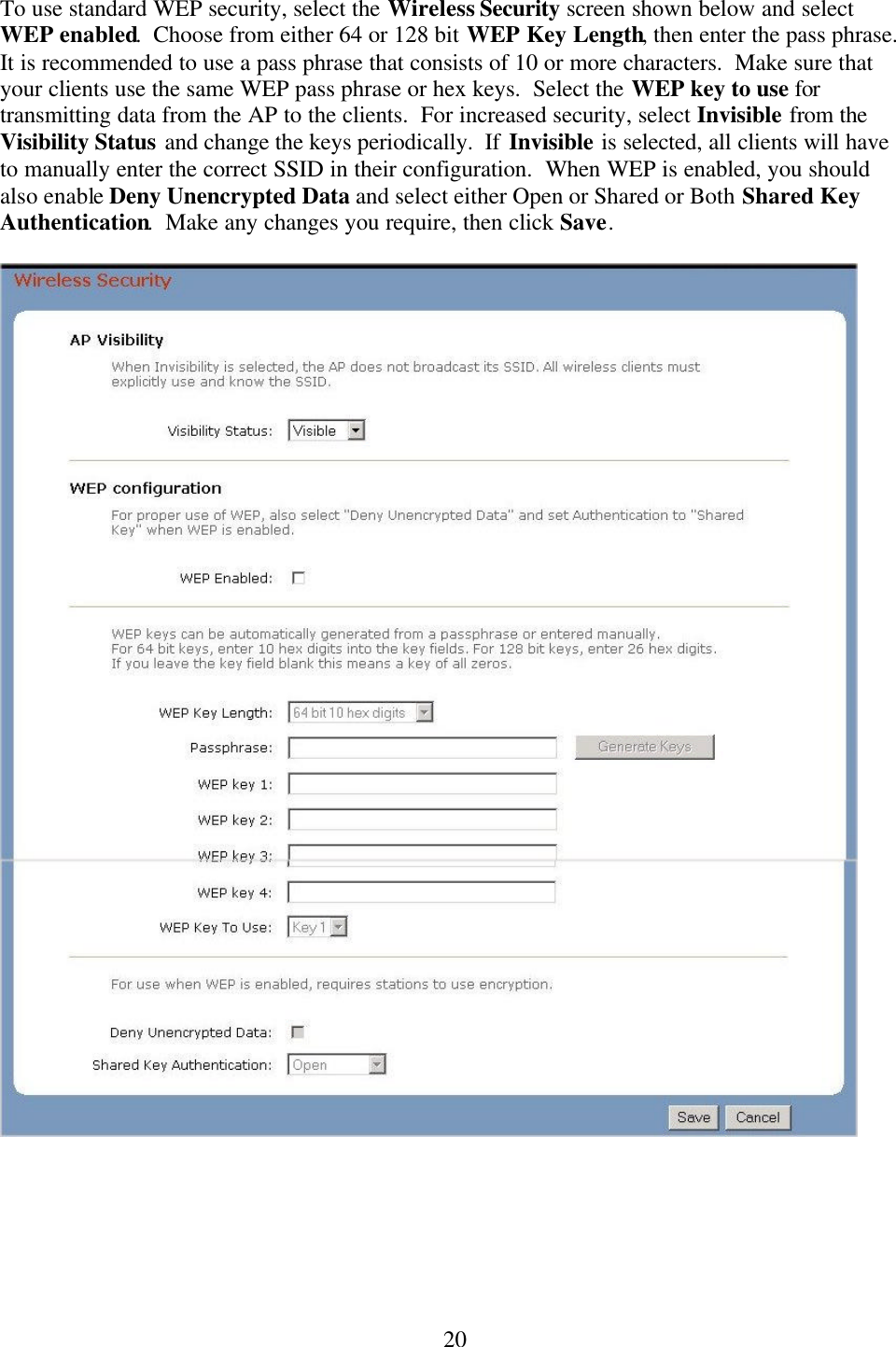  20To use standard WEP security, select the Wireless Security screen shown below and select WEP enabled.  Choose from either 64 or 128 bit WEP Key Length, then enter the pass phrase.  It is recommended to use a pass phrase that consists of 10 or more characters.  Make sure that your clients use the same WEP pass phrase or hex keys.  Select the WEP key to use for transmitting data from the AP to the clients.  For increased security, select Invisible from the Visibility Status and change the keys periodically.  If Invisible is selected, all clients will have to manually enter the correct SSID in their configuration.  When WEP is enabled, you should also enable Deny Unencrypted Data and select either Open or Shared or Both Shared Key Authentication.  Make any changes you require, then click Save.          