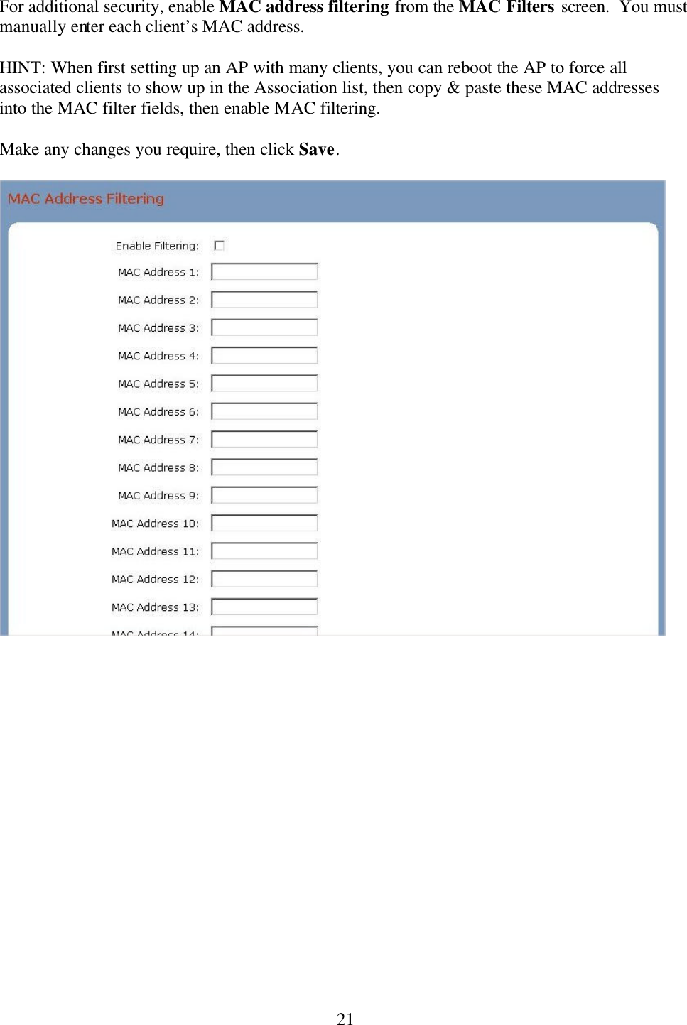  21For additional security, enable MAC address filtering from the MAC Filters screen.  You must manually enter each client’s MAC address.    HINT: When first setting up an AP with many clients, you can reboot the AP to force all associated clients to show up in the Association list, then copy &amp; paste these MAC addresses into the MAC filter fields, then enable MAC filtering.    Make any changes you require, then click Save.    