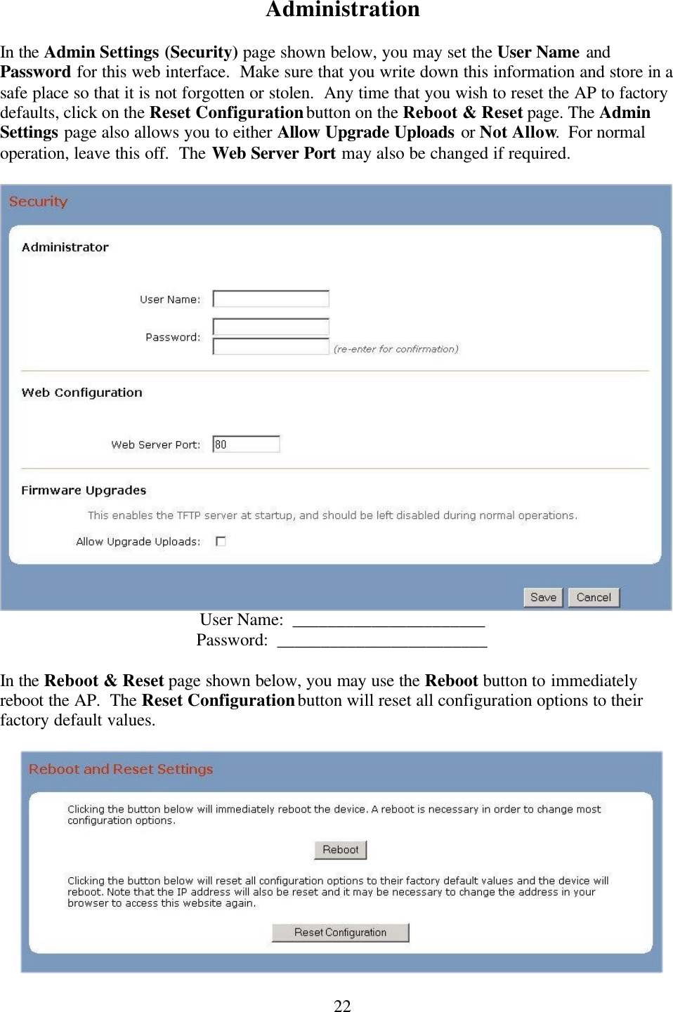  22Administration  In the Admin Settings (Security) page shown below, you may set the User Name and Password for this web interface.  Make sure that you write down this information and store in a safe place so that it is not forgotten or stolen.  Any time that you wish to reset the AP to factory defaults, click on the Reset Configuration button on the Reboot &amp; Reset page. The Admin Settings page also allows you to either Allow Upgrade Uploads or Not Allow.  For normal operation, leave this off.  The Web Server Port may also be changed if required.   User Name:  ______________________ Password:  ________________________  In the Reboot &amp; Reset page shown below, you may use the Reboot button to immediately reboot the AP.  The Reset Configuration button will reset all configuration options to their factory default values.   