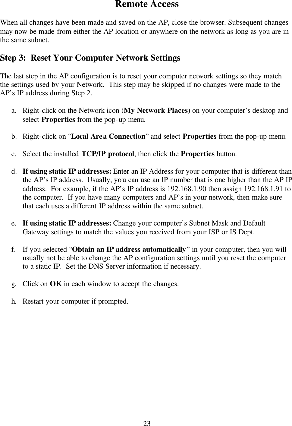  23 Remote Access  When all changes have been made and saved on the AP, close the browser. Subsequent changes may now be made from either the AP location or anywhere on the network as long as you are in the same subnet.    Step 3:  Reset Your Computer Network Settings  The last step in the AP configuration is to reset your computer network settings so they match the settings used by your Network.  This step may be skipped if no changes were made to the AP’s IP address during Step 2.  a. Right-click on the Network icon (My Network Places) on your computer’s desktop and select Properties from the pop-up menu.  b.  Right-click on “Local Area Connection” and select Properties from the pop-up menu.  c. Select the installed TCP/IP protocol, then click the Properties button.  d.  If using static IP addresses: Enter an IP Address for your computer that is different than the AP’s IP address.  Usually, you can use an IP number that is one higher than the AP IP address.  For example, if the AP’s IP address is 192.168.1.90 then assign 192.168.1.91 to the computer.  If you have many computers and AP’s in your network, then make sure that each uses a different IP address within the same subnet.  e. If using static IP addresses: Change your computer’s Subnet Mask and Default Gateway settings to match the values you received from your ISP or IS Dept.  f. If you selected “Obtain an IP address automatically” in your computer, then you will usually not be able to change the AP configuration settings until you reset the computer to a static IP.  Set the DNS Server information if necessary.  g. Click on OK in each window to accept the changes.  h. Restart your computer if prompted.    