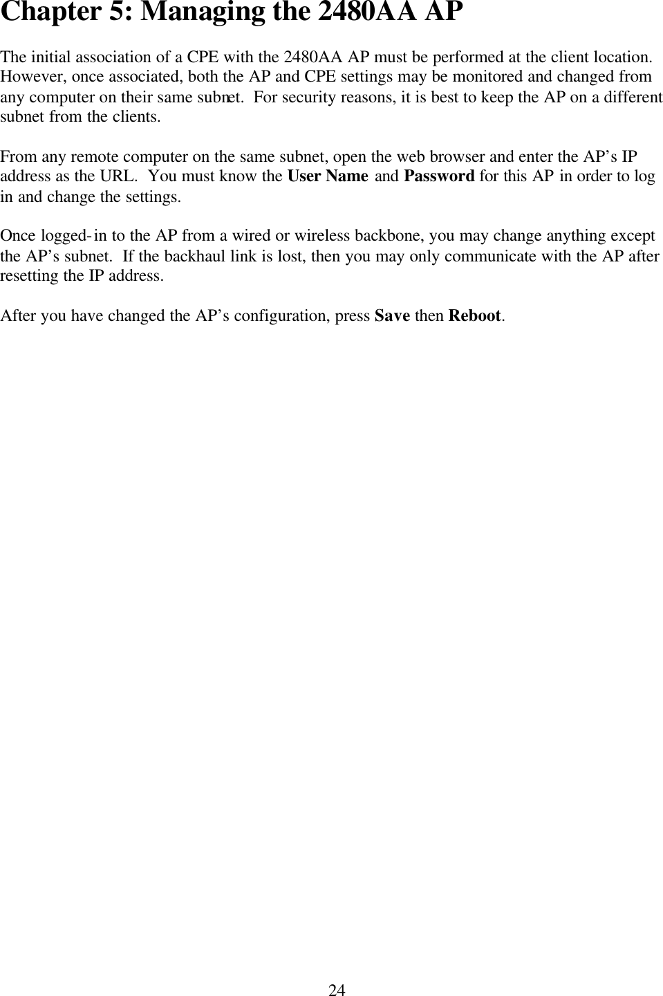  24Chapter 5: Managing the 2480AA AP  The initial association of a CPE with the 2480AA AP must be performed at the client location.  However, once associated, both the AP and CPE settings may be monitored and changed from any computer on their same subnet.  For security reasons, it is best to keep the AP on a different subnet from the clients.  From any remote computer on the same subnet, open the web browser and enter the AP’s IP address as the URL.  You must know the User Name and Password for this AP in order to log in and change the settings.  Once logged-in to the AP from a wired or wireless backbone, you may change anything except the AP’s subnet.  If the backhaul link is lost, then you may only communicate with the AP after resetting the IP address.  After you have changed the AP’s configuration, press Save then Reboot.    