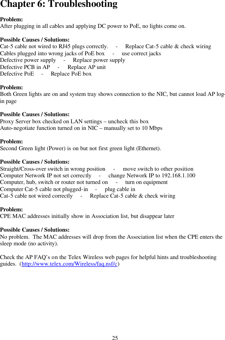  25Chapter 6: Troubleshooting  Problem: After plugging in all cables and applying DC power to PoE, no lights come on.  Possible Causes / Solutions: Cat-5 cable not wired to RJ45 plugs correctly.     -     Replace Cat-5 cable &amp; check wiring Cables plugged into wrong jacks of PoE box     -     use correct jacks Defective power supply     -     Replace power supply Defective PCB in AP     -     Replace AP unit Defective PoE     -     Replace PoE box  Problem: Both Green lights are on and system tray shows connection to the NIC, but cannot load AP log-in page  Possible Causes / Solutions: Proxy Server box checked on LAN settings – uncheck this box Auto-negotiate function turned on in NIC – manually set to 10 Mbps  Problem: Second Green light (Power) is on but not first green light (Ethernet).  Possible Causes / Solutions: Straight/Cross-over switch in wrong position     -     move switch to other position Computer Network IP not set correctly     -     change Network IP to 192.168.1.100 Computer, hub, switch or router not turned on     -     turn on equipment Computer Cat-5 cable not plugged-in     -     plug cable in Cat-5 cable not wired correctly     -     Replace Cat-5 cable &amp; check wiring  Problem: CPE MAC addresses initially show in Association list, but disappear later  Possible Causes / Solutions: No problem.  The MAC addresses will drop from the Association list when the CPE enters the sleep mode (no activity).  Check the AP FAQ’s on the Telex Wireless web pages for helpful hints and troubleshooting guides.  (http://www.telex.com/Wireless/faq.nsf/c) 