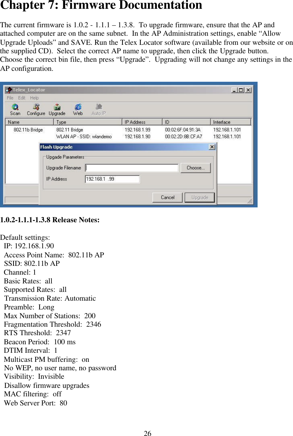  26Chapter 7: Firmware Documentation  The current firmware is 1.0.2 - 1.1.1 – 1.3.8.  To upgrade firmware, ensure that the AP and attached computer are on the same subnet.  In the AP Administration settings, enable “Allow Upgrade Uploads” and SAVE. Run the Telex Locator software (available from our website or on the supplied CD).  Select the correct AP name to upgrade, then click the Upgrade button.  Choose the correct bin file, then press “Upgrade”.  Upgrading will not change any settings in the AP configuration.    1.0.2-1.1.1-1.3.8 Release Notes:  Default settings:   IP: 192.168.1.90   Access Point Name:  802.11b AP   SSID: 802.11b AP   Channel: 1   Basic Rates:  all   Supported Rates:  all   Transmission Rate: Automatic   Preamble:  Long   Max Number of Stations:  200   Fragmentation Threshold:  2346   RTS Threshold:  2347   Beacon Period:  100 ms   DTIM Interval:  1   Multicast PM buffering:  on   No WEP, no user name, no password   Visibility:  Invisible   Disallow firmware upgrades   MAC filtering:  off   Web Server Port:  80  