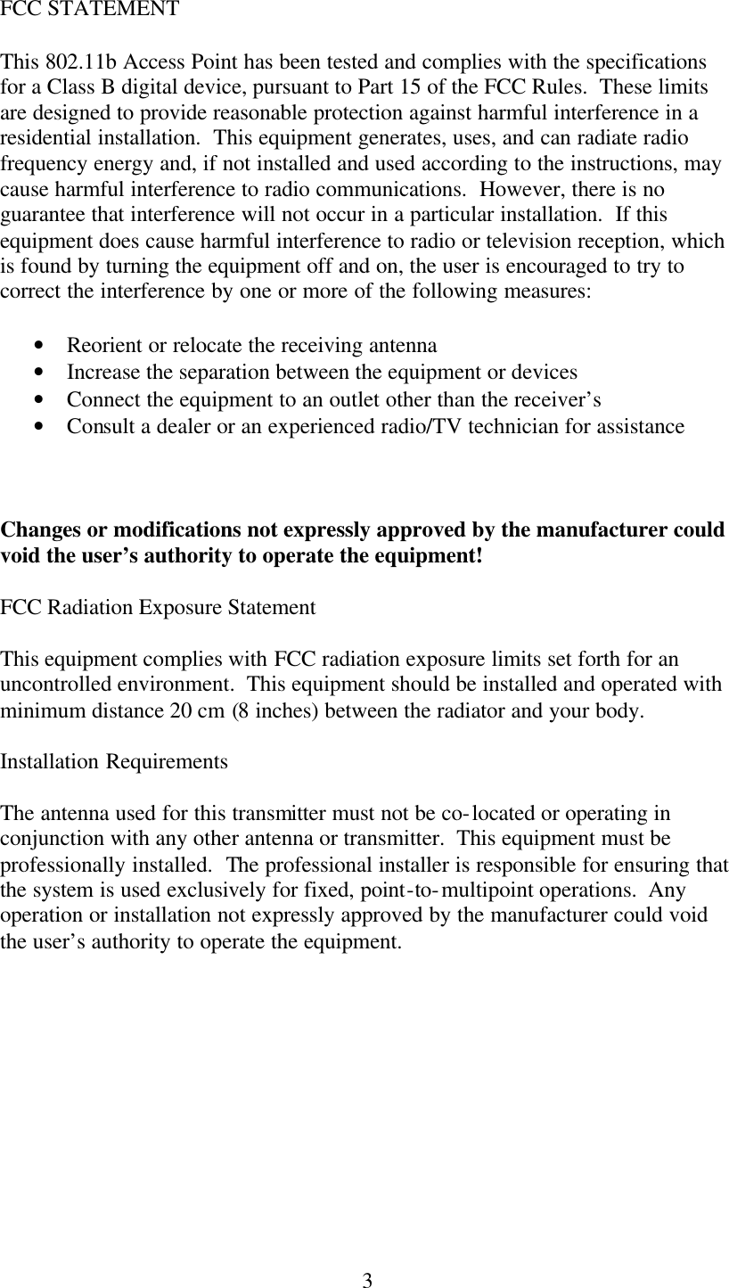  3FCC STATEMENT This 802.11b Access Point has been tested and complies with the specifications for a Class B digital device, pursuant to Part 15 of the FCC Rules.  These limits are designed to provide reasonable protection against harmful interference in a residential installation.  This equipment generates, uses, and can radiate radio frequency energy and, if not installed and used according to the instructions, may cause harmful interference to radio communications.  However, there is no guarantee that interference will not occur in a particular installation.  If this equipment does cause harmful interference to radio or television reception, which is found by turning the equipment off and on, the user is encouraged to try to correct the interference by one or more of the following measures: • Reorient or relocate the receiving antenna • Increase the separation between the equipment or devices • Connect the equipment to an outlet other than the receiver’s • Consult a dealer or an experienced radio/TV technician for assistance  Changes or modifications not expressly approved by the manufacturer could void the user’s authority to operate the equipment! FCC Radiation Exposure Statement This equipment complies with FCC radiation exposure limits set forth for an uncontrolled environment.  This equipment should be installed and operated with minimum distance 20 cm (8 inches) between the radiator and your body. Installation Requirements The antenna used for this transmitter must not be co-located or operating in conjunction with any other antenna or transmitter.  This equipment must be professionally installed.  The professional installer is responsible for ensuring that the system is used exclusively for fixed, point-to-multipoint operations.  Any operation or installation not expressly approved by the manufacturer could void the user’s authority to operate the equipment.  