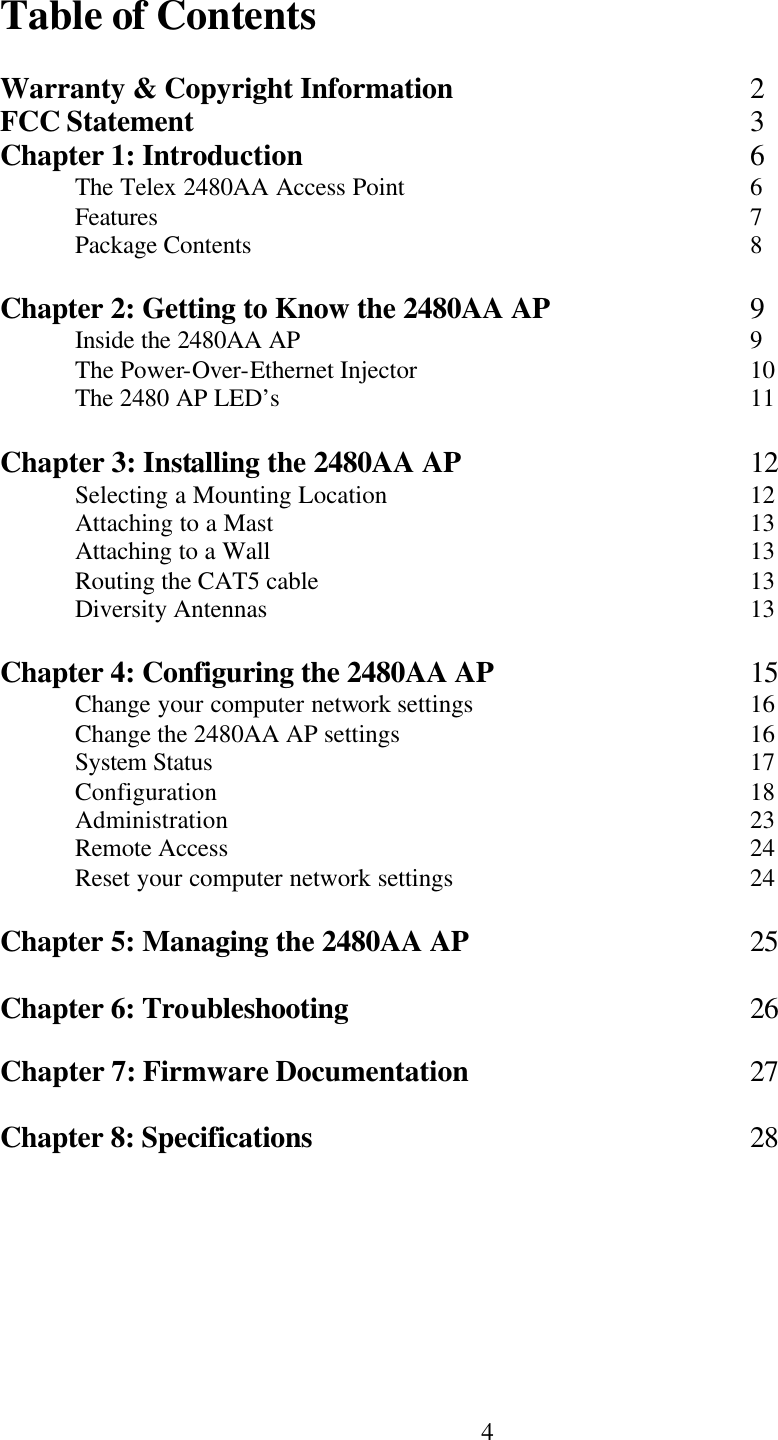  4Table of Contents  Warranty &amp; Copyright Information    2 FCC Statement        3 Chapter 1: Introduction      6  The Telex 2480AA Access Point     6  Features        7  Package Contents       8  Chapter 2: Getting to Know the 2480AA AP   9  Inside the 2480AA AP      9  The Power-Over-Ethernet Injector          10  The 2480 AP LED’s       11  Chapter 3: Installing the 2480AA AP    12  Selecting a Mounting Location          12  Attaching to a Mast       13  Attaching to a Wall       13  Routing the CAT5 cable      13  Diversity Antennas       13  Chapter 4: Configuring the 2480AA AP    15  Change your computer network settings        16  Change the 2480AA AP settings          16  System Status        17  Configuration        18  Administration       23  Remote Access       24  Reset your computer network settings        24  Chapter 5: Managing the 2480AA AP    25  Chapter 6: Troubleshooting      26  Chapter 7: Firmware Documentation    27  Chapter 8: Specifications      28   