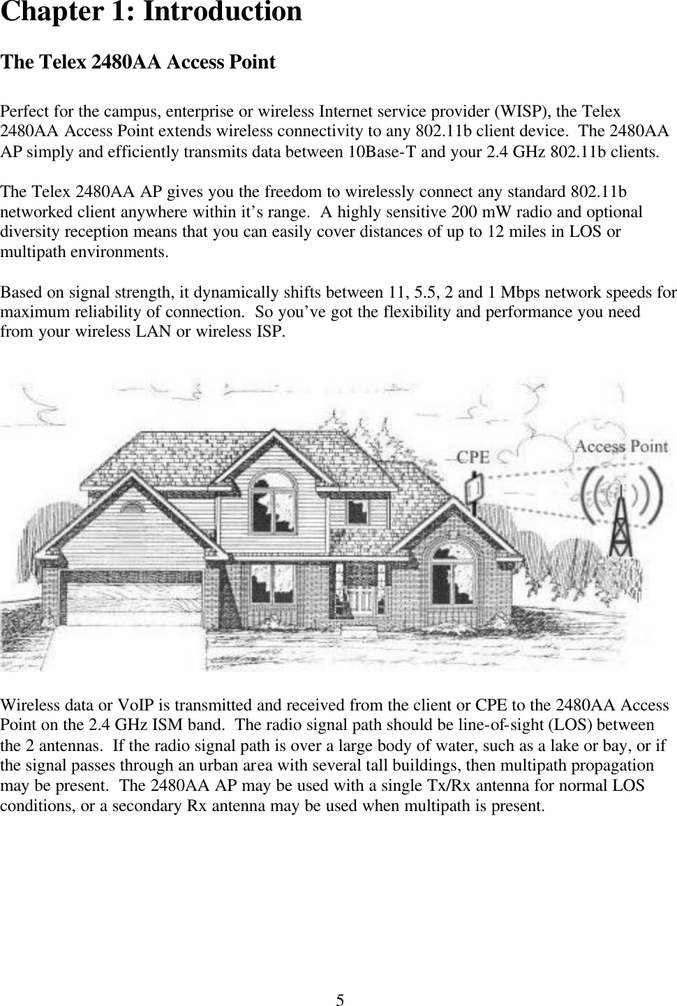  5Chapter 1: Introduction  The Telex 2480AA Access Point  Perfect for the campus, enterprise or wireless Internet service provider (WISP), the Telex 2480AA Access Point extends wireless connectivity to any 802.11b client device.  The 2480AA AP simply and efficiently transmits data between 10Base-T and your 2.4 GHz 802.11b clients.  The Telex 2480AA AP gives you the freedom to wirelessly connect any standard 802.11b networked client anywhere within it’s range.  A highly sensitive 200 mW radio and optional diversity reception means that you can easily cover distances of up to 12 miles in LOS or multipath environments.  Based on signal strength, it dynamically shifts between 11, 5.5, 2 and 1 Mbps network speeds for maximum reliability of connection.  So you’ve got the flexibility and performance you need from your wireless LAN or wireless ISP.    Wireless data or VoIP is transmitted and received from the client or CPE to the 2480AA Access Point on the 2.4 GHz ISM band.  The radio signal path should be line-of-sight (LOS) between the 2 antennas.  If the radio signal path is over a large body of water, such as a lake or bay, or if the signal passes through an urban area with several tall buildings, then multipath propagation may be present.  The 2480AA AP may be used with a single Tx/Rx antenna for normal LOS conditions, or a secondary Rx antenna may be used when multipath is present. 