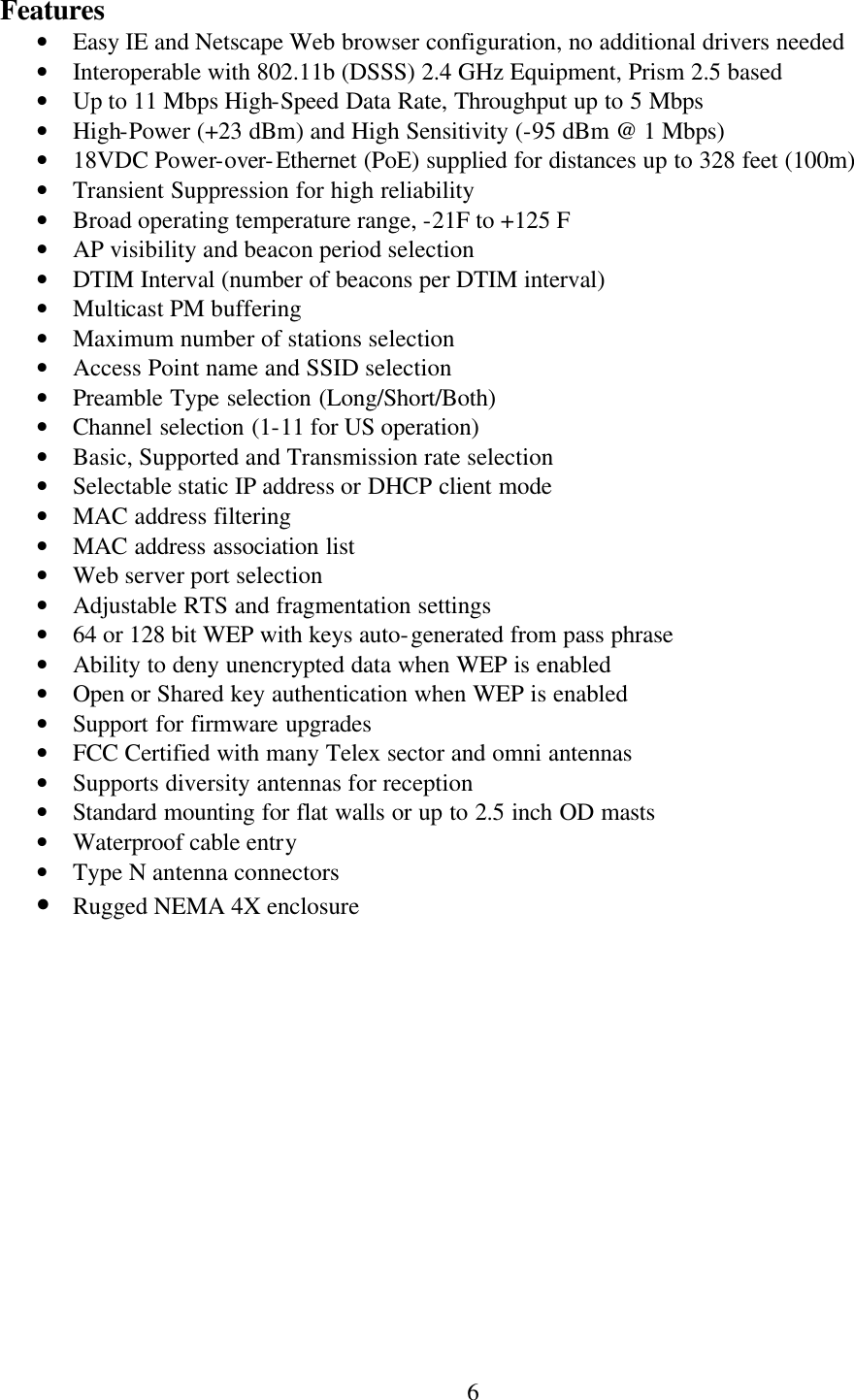  6Features • Easy IE and Netscape Web browser configuration, no additional drivers needed • Interoperable with 802.11b (DSSS) 2.4 GHz Equipment, Prism 2.5 based • Up to 11 Mbps High-Speed Data Rate, Throughput up to 5 Mbps • High-Power (+23 dBm) and High Sensitivity (-95 dBm @ 1 Mbps) • 18VDC Power-over-Ethernet (PoE) supplied for distances up to 328 feet (100m) • Transient Suppression for high reliability • Broad operating temperature range, -21F to +125 F • AP visibility and beacon period selection • DTIM Interval (number of beacons per DTIM interval) • Multicast PM buffering • Maximum number of stations selection • Access Point name and SSID selection • Preamble Type selection (Long/Short/Both) • Channel selection (1-11 for US operation) • Basic, Supported and Transmission rate selection • Selectable static IP address or DHCP client mode • MAC address filtering • MAC address association list • Web server port selection • Adjustable RTS and fragmentation settings • 64 or 128 bit WEP with keys auto-generated from pass phrase • Ability to deny unencrypted data when WEP is enabled • Open or Shared key authentication when WEP is enabled • Support for firmware upgrades • FCC Certified with many Telex sector and omni antennas • Supports diversity antennas for reception • Standard mounting for flat walls or up to 2.5 inch OD masts • Waterproof cable entry • Type N antenna connectors • Rugged NEMA 4X enclosure  