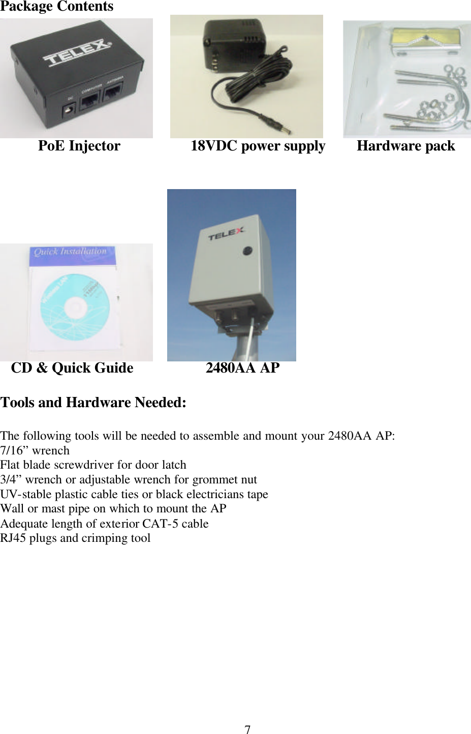  7Package Contents           PoE Injector    18VDC power supply        Hardware pack                   CD &amp; Quick Guide        2480AA AP  Tools and Hardware Needed:  The following tools will be needed to assemble and mount your 2480AA AP: 7/16” wrench Flat blade screwdriver for door latch 3/4” wrench or adjustable wrench for grommet nut UV-stable plastic cable ties or black electricians tape Wall or mast pipe on which to mount the AP Adequate length of exterior CAT-5 cable RJ45 plugs and crimping tool 