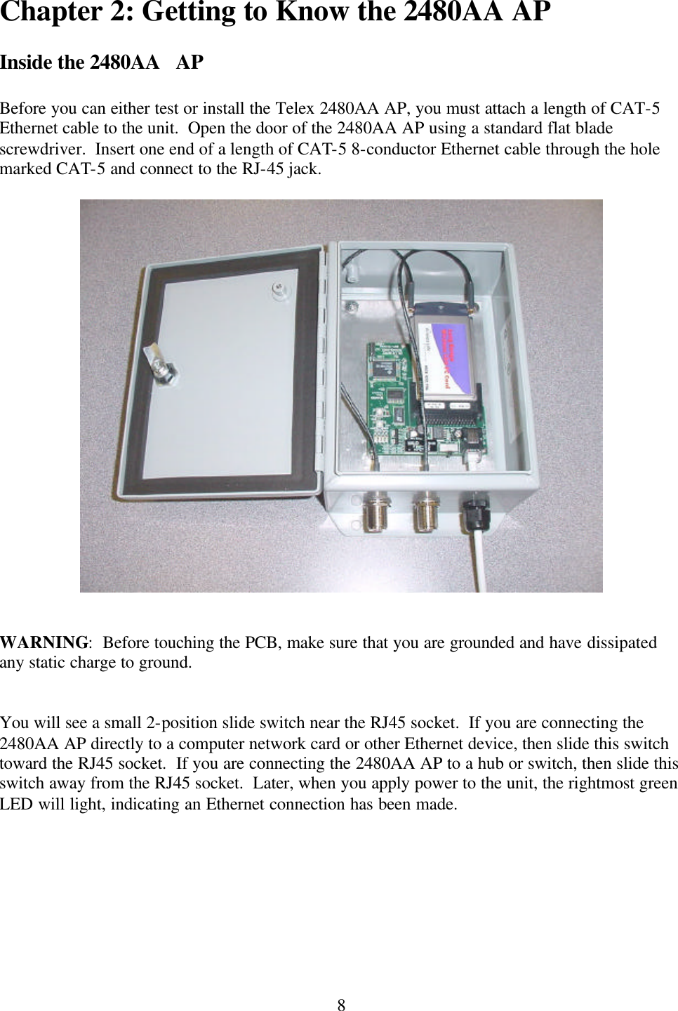  8Chapter 2: Getting to Know the 2480AA AP  Inside the 2480AA   AP  Before you can either test or install the Telex 2480AA AP, you must attach a length of CAT-5 Ethernet cable to the unit.  Open the door of the 2480AA AP using a standard flat blade screwdriver.  Insert one end of a length of CAT-5 8-conductor Ethernet cable through the hole marked CAT-5 and connect to the RJ-45 jack.     WARNING:  Before touching the PCB, make sure that you are grounded and have dissipated any static charge to ground.   You will see a small 2-position slide switch near the RJ45 socket.  If you are connecting the 2480AA AP directly to a computer network card or other Ethernet device, then slide this switch toward the RJ45 socket.  If you are connecting the 2480AA AP to a hub or switch, then slide this switch away from the RJ45 socket.  Later, when you apply power to the unit, the rightmost green LED will light, indicating an Ethernet connection has been made.  