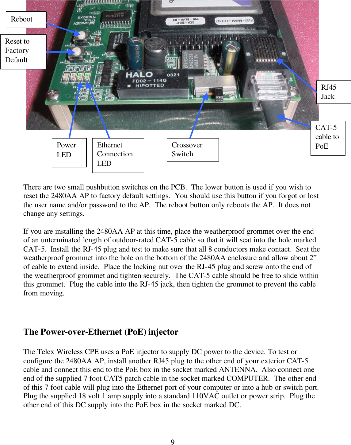  9       There are two small pushbutton switches on the PCB.  The lower button is used if you wish to reset the 2480AA AP to factory default settings.  You should use this button if you forgot or lost the user name and/or password to the AP.  The reboot button only reboots the AP.  It does not change any settings.  If you are installing the 2480AA AP at this time, place the weatherproof grommet over the end of an unterminated length of outdoor-rated CAT-5 cable so that it will seat into the hole marked CAT-5.  Install the RJ-45 plug and test to make sure that all 8 conductors make contact.  Seat the weatherproof grommet into the hole on the bottom of the 2480AA enclosure and allow about 2” of cable to extend inside.  Place the locking nut over the RJ-45 plug and screw onto the end of the weatherproof grommet and tighten securely.  The CAT-5 cable should be free to slide within this grommet.  Plug the cable into the RJ-45 jack, then tighten the grommet to prevent the cable from moving.    The Power-over-Ethernet (PoE) injector  The Telex Wireless CPE uses a PoE injector to supply DC power to the device. To test or configure the 2480AA AP, install another RJ45 plug to the other end of your exterior CAT-5 cable and connect this end to the PoE box in the socket marked ANTENNA.  Also connect one end of the supplied 7 foot CAT5 patch cable in the socket marked COMPUTER.  The other end of this 7 foot cable will plug into the Ethernet port of your computer or into a hub or switch port.  Plug the supplied 18 volt 1 amp supply into a standard 110VAC outlet or power strip.  Plug the other end of this DC supply into the PoE box in the socket marked DC.  Crossover Switch RJ45 Jack Reset to Factory Default Reboot CAT-5 cable to PoE Power LED Ethernet Connection LED 