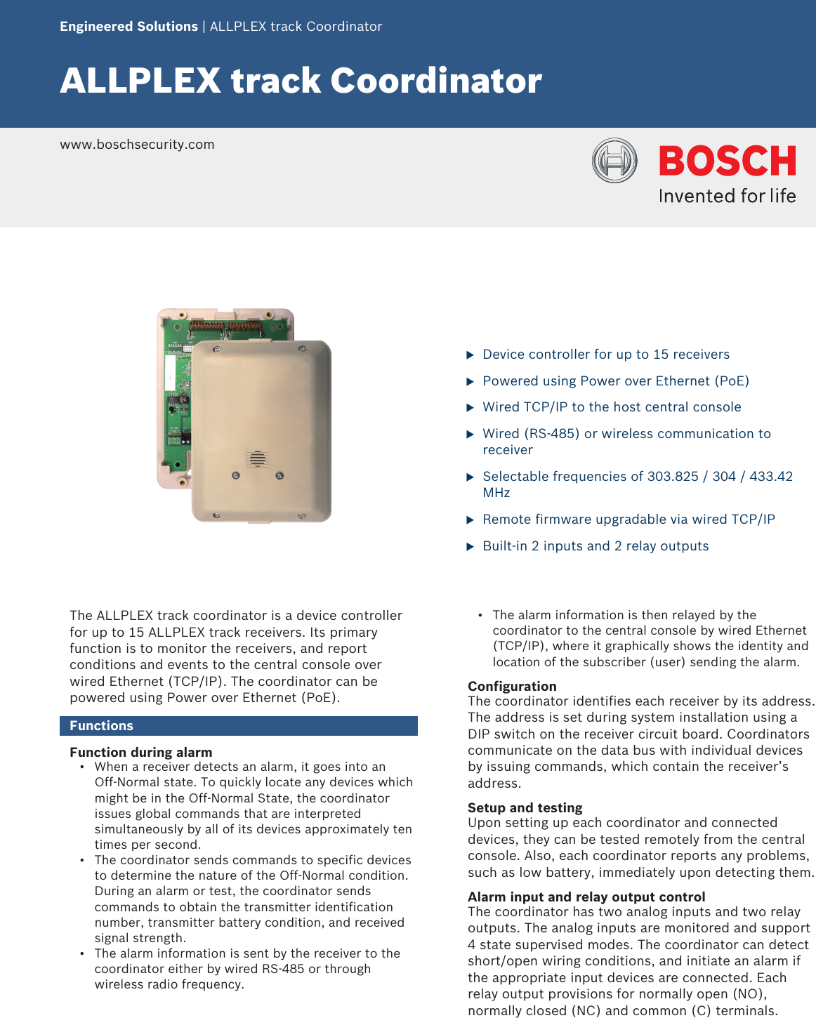  Engineered Solutions | ALLPLEX track CoordinatorALLPLEX track Coordinator www.boschsecurity.com             uDevice controller for up to 15 receiversuPowered using Power over Ethernet (PoE)uWired TCP/IP to the host central consoleuWired (RS-485) or wireless communication toreceiveruSelectable frequencies of 303.825 / 304 / 433.42MHzuRemote firmware upgradable via wired TCP/IPuBuilt-in 2 inputs and 2 relay outputsThe ALLPLEX track coordinator is a device controllerfor up to 15 ALLPLEX track receivers. Its primaryfunction is to monitor the receivers, and reportconditions and events to the central console overwired Ethernet (TCP/IP). The coordinator can bepowered using Power over Ethernet (PoE).FunctionsFunction during alarm• When a receiver detects an alarm, it goes into anOff‑Normal state. To quickly locate any devices whichmight be in the Off‑Normal State, the coordinatorissues global commands that are interpretedsimultaneously by all of its devices approximately tentimes per second.• The coordinator sends commands to specific devicesto determine the nature of the Off‑Normal condition.During an alarm or test, the coordinator sendscommands to obtain the transmitter identificationnumber, transmitter battery condition, and receivedsignal strength.• The alarm information is sent by the receiver to thecoordinator either by wired RS-485 or throughwireless radio frequency.• The alarm information is then relayed by thecoordinator to the central console by wired Ethernet(TCP/IP), where it graphically shows the identity andlocation of the subscriber (user) sending the alarm.ConfigurationThe coordinator identifies each receiver by its address.The address is set during system installation using aDIP switch on the receiver circuit board. Coordinatorscommunicate on the data bus with individual devicesby issuing commands, which contain the receiver’saddress.Setup and testingUpon setting up each coordinator and connecteddevices, they can be tested remotely from the centralconsole. Also, each coordinator reports any problems,such as low battery, immediately upon detecting them.Alarm input and relay output controlThe coordinator has two analog inputs and two relayoutputs. The analog inputs are monitored and support4 state supervised modes. The coordinator can detectshort/open wiring conditions, and initiate an alarm ifthe appropriate input devices are connected. Eachrelay output provisions for normally open (NO),normally closed (NC) and common (C) terminals.