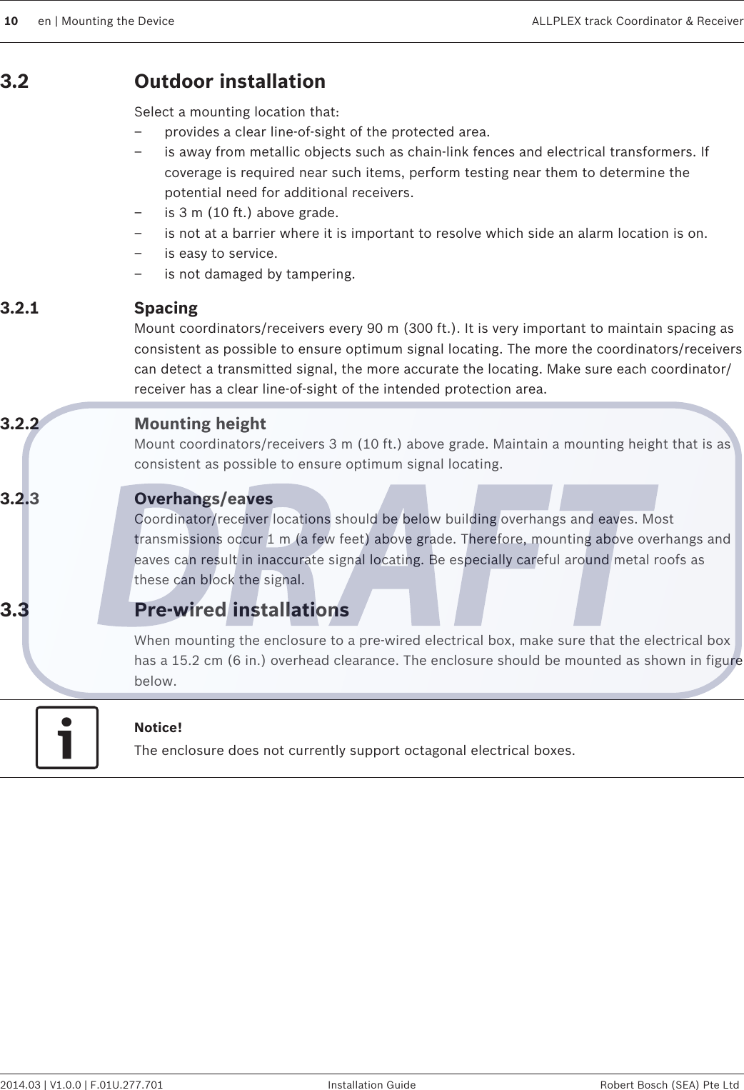 Outdoor installationSelect a mounting location that:– provides a clear line-of-sight of the protected area.– is away from metallic objects such as chain-link fences and electrical transformers. Ifcoverage is required near such items, perform testing near them to determine thepotential need for additional receivers.– is 3 m (10 ft.) above grade.– is not at a barrier where it is important to resolve which side an alarm location is on.– is easy to service.– is not damaged by tampering.SpacingMount coordinators/receivers every 90 m (300 ft.). It is very important to maintain spacing asconsistent as possible to ensure optimum signal locating. The more the coordinators/receiverscan detect a transmitted signal, the more accurate the locating. Make sure each coordinator/receiver has a clear line-of-sight of the intended protection area.Mounting heightMount coordinators/receivers 3 m (10 ft.) above grade. Maintain a mounting height that is asconsistent as possible to ensure optimum signal locating.Overhangs/eavesCoordinator/receiver locations should be below building overhangs and eaves. Mosttransmissions occur 1 m (a few feet) above grade. Therefore, mounting above overhangs andeaves can result in inaccurate signal locating. Be especially careful around metal roofs asthese can block the signal.Pre-wired installationsWhen mounting the enclosure to a pre-wired electrical box, make sure that the electrical boxhas a 15.2 cm (6 in.) overhead clearance. The enclosure should be mounted as shown in figurebelow.Notice!The enclosure does not currently support octagonal electrical boxes.3.23.2.13.2.23.2.33.310 en | Mounting the Device ALLPLEX track Coordinator &amp; Receiver2014.03 | V1.0.0 | F.01U.277.701 Installation Guide Robert Bosch (SEA) Pte Ltd