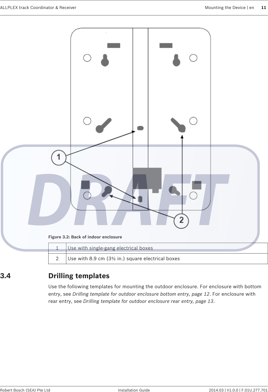 Figure 3.2: Back of indoor enclosure1Use with single-gang electrical boxes2 Use with 8.9 cm (3½ in.) square electrical boxesDrilling templatesUse the following templates for mounting the outdoor enclosure. For enclosure with bottomentry, see Drilling template for outdoor enclosure bottom entry, page 12. For enclosure withrear entry, see Drilling template for outdoor enclosure rear entry, page 13. 3.4ALLPLEX track Coordinator &amp; Receiver Mounting the Device | en 11Robert Bosch (SEA) Pte Ltd Installation Guide 2014.03 | V1.0.0 | F.01U.277.701