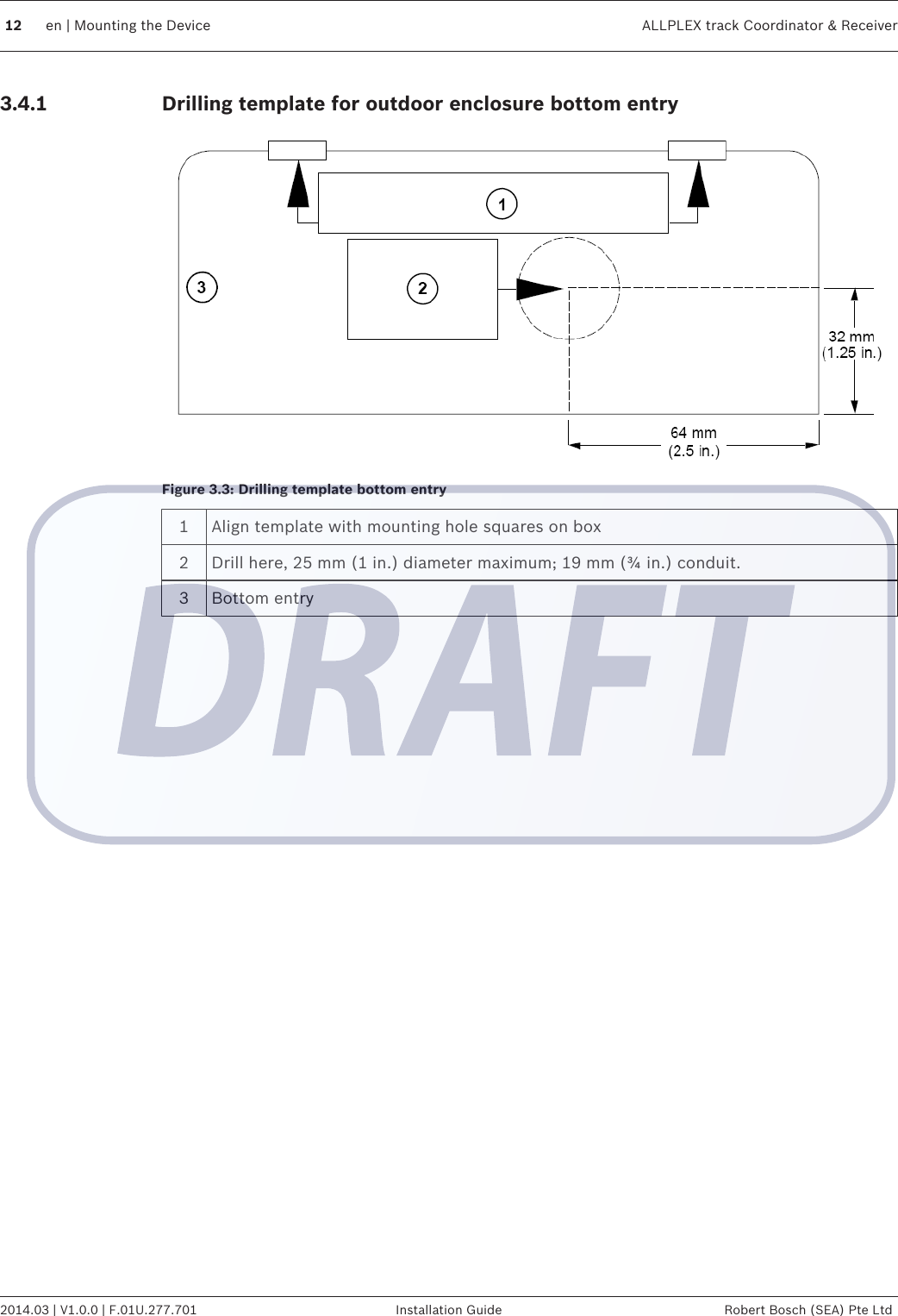 Drilling template for outdoor enclosure bottom entryFigure 3.3: Drilling template bottom entry1Align template with mounting hole squares on box2 Drill here, 25 mm (1 in.) diameter maximum; 19 mm (¾ in.) conduit.3 Bottom entry3.4.112 en | Mounting the Device ALLPLEX track Coordinator &amp; Receiver2014.03 | V1.0.0 | F.01U.277.701 Installation Guide Robert Bosch (SEA) Pte Ltd