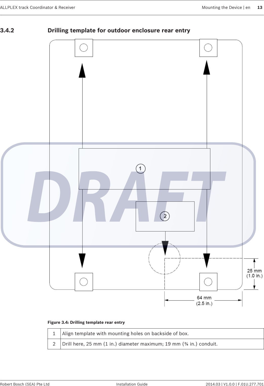 Drilling template for outdoor enclosure rear entryFigure 3.4: Drilling template rear entry1Align template with mounting holes on backside of box.2 Drill here, 25 mm (1 in.) diameter maximum; 19 mm (¾ in.) conduit.3.4.2ALLPLEX track Coordinator &amp; Receiver Mounting the Device | en 13Robert Bosch (SEA) Pte Ltd Installation Guide 2014.03 | V1.0.0 | F.01U.277.701