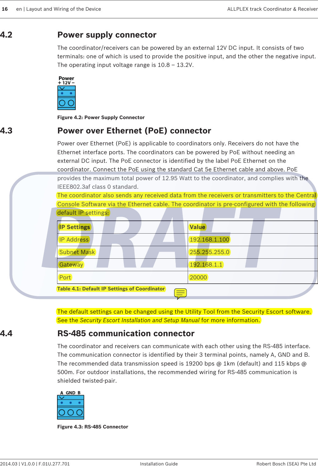 Power supply connectorThe coordinator/receivers can be powered by an external 12V DC input. It consists of twoterminals: one of which is used to provide the positive input, and the other the negative input.The operating input voltage range is 10.8 – 13.2V.Figure 4.2: Power Supply ConnectorPower over Ethernet (PoE) connectorPower over Ethernet (PoE) is applicable to coordinators only. Receivers do not have theEthernet interface ports. The coordinators can be powered by PoE without needing anexternal DC input. The PoE connector is identified by the label PoE Ethernet on thecoordinator. Connect the PoE using the standard Cat 5e Ethernet cable and above. PoEprovides the maximum total power of 12.95 Watt to the coordinator, and complies with theIEEE802.3af class 0 standard.The coordinator also sends any received data from the receivers or transmitters to the CentralConsole Software via the Ethernet cable. The coordinator is pre-configured with the followingdefault IP settings:IP Settings ValueIP Address 192.168.1.100Subnet Mask 255.255.255.0Gateway 192.168.1.1Port 20000Table 4.1: Default IP Settings of Coordinator The default settings can be changed using the Utility Tool from the Security Escort software.See the Security Escort Installation and Setup Manual for more information.RS-485 communication connectorThe coordinator and receivers can communicate with each other using the RS-485 interface.The communication connector is identified by their 3 terminal points, namely A, GND and B.The recommended data transmission speed is 19200 bps @ 1km (default) and 115 kbps @500m. For outdoor installations, the recommended wiring for RS-485 communication isshielded twisted-pair.Figure 4.3: RS-485 Connector4.24.34.416 en | Layout and Wiring of the Device ALLPLEX track Coordinator &amp; Receiver2014.03 | V1.0.0 | F.01U.277.701 Installation Guide Robert Bosch (SEA) Pte Ltd