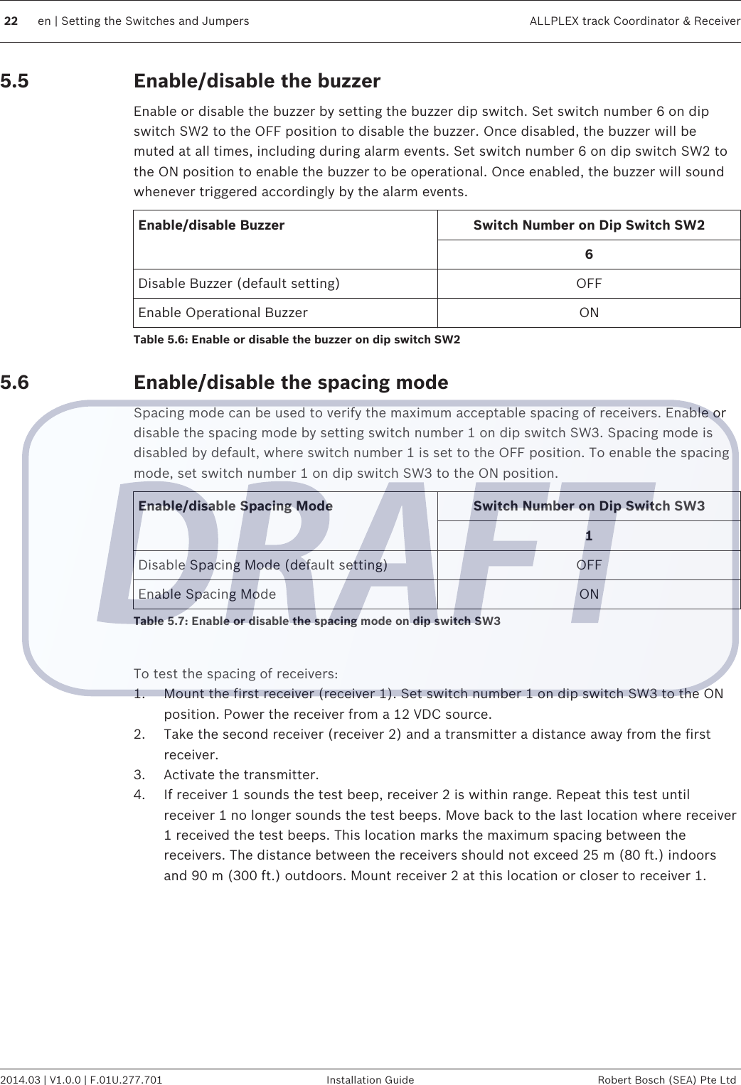 Enable/disable the buzzerEnable or disable the buzzer by setting the buzzer dip switch. Set switch number 6 on dipswitch SW2 to the OFF position to disable the buzzer. Once disabled, the buzzer will bemuted at all times, including during alarm events. Set switch number 6 on dip switch SW2 tothe ON position to enable the buzzer to be operational. Once enabled, the buzzer will soundwhenever triggered accordingly by the alarm events.Enable/disable Buzzer Switch Number on Dip Switch SW26Disable Buzzer (default setting) OFFEnable Operational Buzzer ONTable 5.6: Enable or disable the buzzer on dip switch SW2Enable/disable the spacing modeSpacing mode can be used to verify the maximum acceptable spacing of receivers. Enable ordisable the spacing mode by setting switch number 1 on dip switch SW3. Spacing mode isdisabled by default, where switch number 1 is set to the OFF position. To enable the spacingmode, set switch number 1 on dip switch SW3 to the ON position.Enable/disable Spacing Mode Switch Number on Dip Switch SW31Disable Spacing Mode (default setting) OFFEnable Spacing Mode ONTable 5.7: Enable or disable the spacing mode on dip switch SW3 To test the spacing of receivers:1. Mount the first receiver (receiver 1). Set switch number 1 on dip switch SW3 to the ONposition. Power the receiver from a 12 VDC source.2. Take the second receiver (receiver 2) and a transmitter a distance away from the firstreceiver.3. Activate the transmitter.4. If receiver 1 sounds the test beep, receiver 2 is within range. Repeat this test untilreceiver 1 no longer sounds the test beeps. Move back to the last location where receiver1 received the test beeps. This location marks the maximum spacing between thereceivers. The distance between the receivers should not exceed 25 m (80 ft.) indoorsand 90 m (300 ft.) outdoors. Mount receiver 2 at this location or closer to receiver 1. 5.55.622 en | Setting the Switches and Jumpers ALLPLEX track Coordinator &amp; Receiver2014.03 | V1.0.0 | F.01U.277.701 Installation Guide Robert Bosch (SEA) Pte Ltd