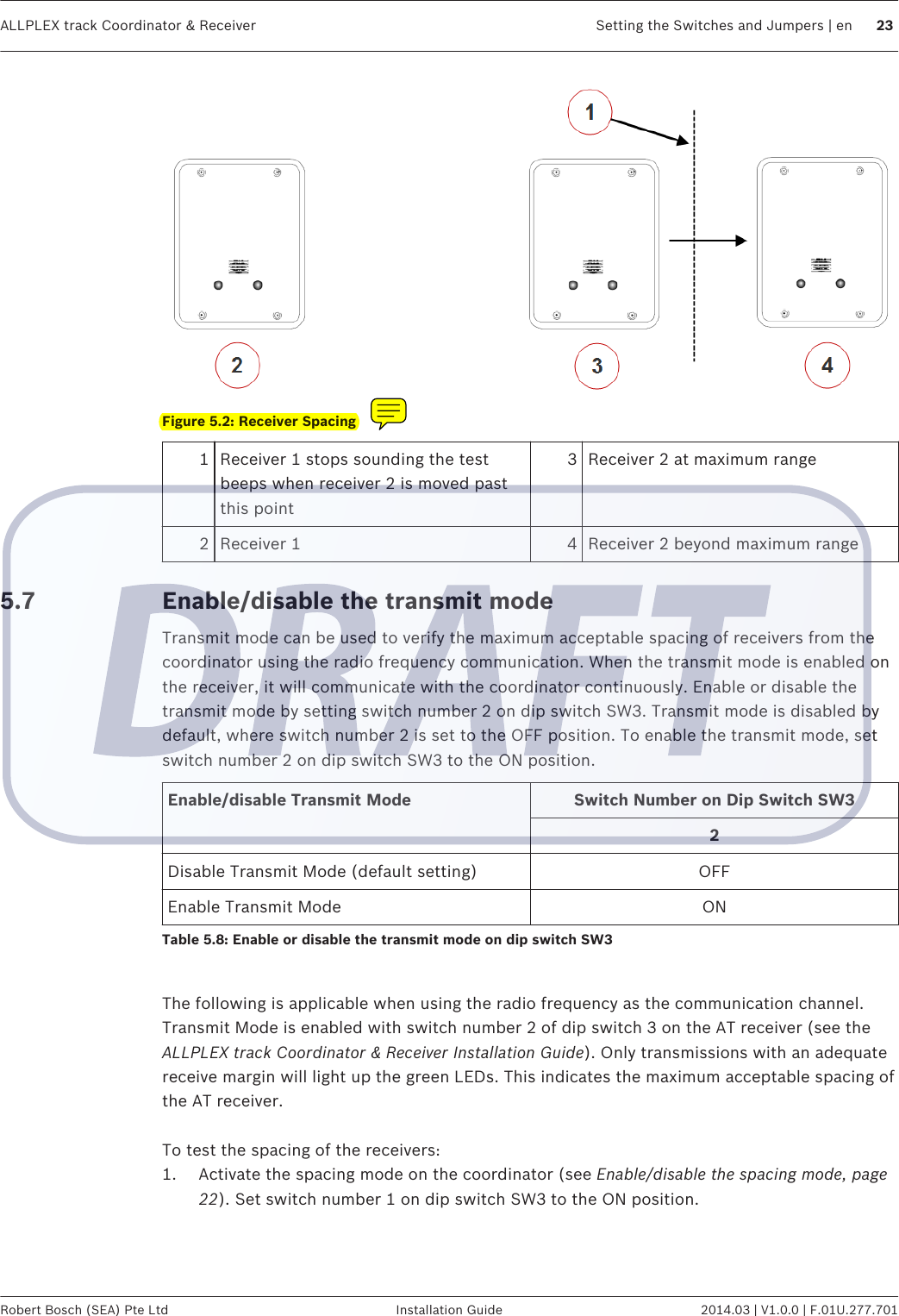 Figure 5.2: Receiver Spacing1Receiver 1 stops sounding the testbeeps when receiver 2 is moved pastthis point3 Receiver 2 at maximum range2 Receiver 1 4 Receiver 2 beyond maximum rangeEnable/disable the transmit modeTransmit mode can be used to verify the maximum acceptable spacing of receivers from thecoordinator using the radio frequency communication. When the transmit mode is enabled onthe receiver, it will communicate with the coordinator continuously. Enable or disable thetransmit mode by setting switch number 2 on dip switch SW3. Transmit mode is disabled bydefault, where switch number 2 is set to the OFF position. To enable the transmit mode, setswitch number 2 on dip switch SW3 to the ON position.Enable/disable Transmit Mode Switch Number on Dip Switch SW32Disable Transmit Mode (default setting) OFFEnable Transmit Mode ONTable 5.8: Enable or disable the transmit mode on dip switch SW3 The following is applicable when using the radio frequency as the communication channel.Transmit Mode is enabled with switch number 2 of dip switch 3 on the AT receiver (see theALLPLEX track Coordinator &amp; Receiver Installation Guide). Only transmissions with an adequatereceive margin will light up the green LEDs. This indicates the maximum acceptable spacing ofthe AT receiver. To test the spacing of the receivers:1. Activate the spacing mode on the coordinator (see Enable/disable the spacing mode, page22). Set switch number 1 on dip switch SW3 to the ON position.5.7ALLPLEX track Coordinator &amp; Receiver Setting the Switches and Jumpers | en 23Robert Bosch (SEA) Pte Ltd Installation Guide 2014.03 | V1.0.0 | F.01U.277.701